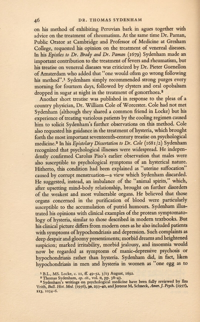 on his method of exhibiting Peruvian bark in agues together with advice on the treatment of rheumatism. At the same time Dr. Paman, Public Orator at Cambridge and Professor of Medicine at Gresham College, requested his opinion on the treatment of venereal diseases. In his Epistles to Dr. Brady and Dr. Paman (1679) Sydenham made an important contribution to the treatment of fevers and rheumatism, but his treatise on venereal diseases was criticized by Dr. Pieter Guenellon of Amsterdam who added that one would often go wrong following his method. 1 Sydenham simply recommended strong purges every morning for fourteen days, followed by clysters and oral opobalsam dropped in sugar at night in the treatment of gonorrhoea. 2 Another short treatise was published in response to the pleas of a country physician, Dr. William Cole of Worcester. Cole had not met Sydenham (although they shared a common friend in Locke) but his experience of treating variolous patients by the cooling regimen caused him to solicit Sydenham's further observations on this method. Cole also requested his guidance in the treatment of hysteria, which brought forth the most important seventeenth-century treatise on psychological medicine. 3 In his Epistolary Dissertation to Dr. Cole (1681 /2) Sydenham recognized that psychological illnesses were widespread. He indepen dently confirmed Carolus Piso's earlier observation that males were also susceptible to psychological symptoms of an hysterical nature. Hitherto, this condition had been explained as uterine suffocation caused by corrupt menstruation—a view which Sydenham discarded. He suggested, instead, an imbalance of the animal spirits, which, after upsetting mind-body relationship, brought on further disorders of the weakest and most vulnerable organs. He believed that those organs concerned in the purification of blood were particularly susceptible to the accumulation of putrid humours. Sydenham illus trated his opinions with clinical examples of the protean symptomato logy of hysteria, similar to those described in modern textbooks. But his clinical picture differs from modern ones as he also included patients with symptoms of hypochondriasis and depression. Such complaints as deep despair and gloomy presentiments; morbid dreams and heightened suspicion; marked irritability, morbid jealousy, and insomnia would now be regarded as symptoms of manic-depressive psychosis or hypochondriasis rather than hysteria. Sydenham did, in fact, liken hypochondriasis in men and hysteria in women as one egg as to 1 B.L., MS. Locke, c. II, ff. 49-52, 3/13 August, 1692. 2 Thomas Sydenham, op. cit., vol. n, pp. 38-43. 3 Sydenham's writings on psychological medicine have been fully reviewed by Hza Veith, Bull. Hist. Med. (1956), 30, 233-40, and Jerome M. Schneck, Amer. J. Psych. (1957). 113, 1034-6.