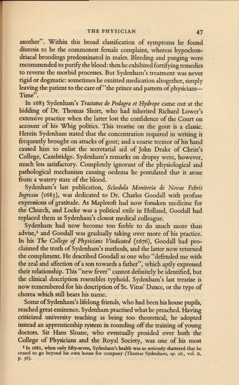 another. Within this broad classification of symptoms he found diuresis to be the commonest female complaint, whereas hypochon driacal broodings predominated in males. Bleeding and purging were recommended to purify the blood : then he exhibited fortifying remedies to reverse the morbid processes. But Sydenham's treatment was never rigid or dogmatic: sometimes he omitted medication altogether, simply leaving the patient to the care of the prince and pattern of physicians— rp • J J Time . In 1683 Sydenham's Tractatus de Podagra et Hydrope came out at the bidding of Dr. Thomas Short, who had inherited Richard Lower's extensive practice when the latter lost the confidence of the Court on account of his Whig politics. This treatise on the gout is a classic. Herein Sydenham stated that the concentration required in writing it frequently brought on attacks of gout; and a coarse tremor of his hand caused him to enlist the secretarial aid of John Drake of Christ's College, Cambridge. Sydenham's remarks on dropsy were, however, much less satisfactory. Completely ignorant of the physiological and pathological mechanism causing oedema he postulated that it arose from a watery state of the blood. Sydenham's last publication, Schedala Monitoria de Novae Febris Ingressu (1685), was dedicated to Dr. Charles Goodall with profuse expressions of gratitude. As Mapletoft had now forsaken medicine for the Church, and Locke was a political exile in Holland, Goodall had replaced them as Sydenham's closest medical colleague. Sydenham had now become too feeble to do much more than advise, 1 and Goodall was gradually taking over more of his practice. In his The College of Physicians Vindicated (1676), Goodall had pro claimed the truth of Sydenham's methods, and the latter now returned the compliment. He described Goodall as one who defended me with the zeal and affection of a son towards a father, which aptly expressed their relationship. This new fever cannot definitely be identified, but the clinical description resembles typhoid. Sydenham's last treatise is now remembered for his description of St. Vitus' Dance, or the type of chorea which still bears his name. Some of Sydenham's lifelong friends, who had been his house pupils, reached great eminence. Sydenham practised what he preached. Having criticized university teaching as being too theoretical, he adopted instead an apprenticeship system in rounding off the training of young doctors. Sir Hans Sloane, who eventually presided over both the College of Physicians and the Royal Society, was one of his most 1 In 1681, when only fifty-seven, Sydenham's health was so seriously shattered that he ceased to go beyond his own house for company (Thomas Sydenham, op. cit., vol. n, p. 56).