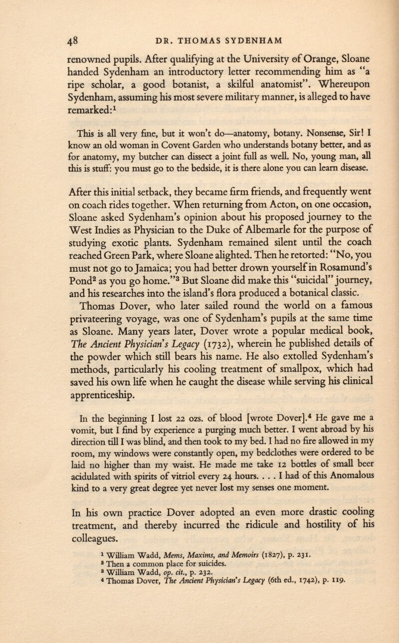 renowned pupils. After qualifying at the University of Orange, Sloane handed Sydenham an introductory letter recommending him as a ripe scholar, a good botanist, a skilful anatomist. Whereupon Sydenham, assuming his most severe military manner, is alleged to have remarked: 1 This is all very fine, but it won't do—anatomy, botany. Nonsense, Sir! I know an old woman in Covent Garden who understands botany better, and as for anatomy, my butcher can dissect a joint full as well. No, young man, all this is stuff: you must go to the bedside, it is there alone you can learn disease. After this initial setback, they became firm friends, and frequently went on coach rides together. When returning from Acton, on one occasion, Sloane asked Sydenham's opinion about his proposed journey to the West Indies as Physician to the Duke of Albemarle for the purpose of studying exotic plants. Sydenham remained silent until the coach reached Green Park, where Sloane alighted. Then he retorted: No, you must not go to Jamaica; you had better drown yourself in Rosamund's Pond 2 as you go home. 3 But Sloane did make this suicidal journey, and his researches into the island's flora produced a botanical classic. Thomas Dover, who later sailed round the world on a famous privateering voyage, was one of Sydenham's pupils at the same time as Sloane. Many years later, Dover wrote a popular medical book, The Ancient Physicians Legacy (1732), wherein he published details of the powder which still bears his name. He also extolled Sydenham's methods, particularly his cooling treatment of smallpox, which had saved his own life when he caught the disease while serving his clinical apprenticeship. In the beginning I lost 22 ozs. of blood [wrote Dover]. 4 He gave me a vomit, but I find by experience a purging much better. I went abroad by his direction till I was blind, and then took to my bed. I had no fire allowed in my room, my windows were constantly open, my bedclothes were ordered to be laid no higher than my waist. He made me take 12 bottles of small beer acidulated with spirits of vitriol every 24 hours. ... I had of this Anomalous kind to a very great degree yet never lost my senses one moment. In his own practice Dover adopted an even more drastic cooling treatment, and thereby incurred the ridicule and hostility of his colleagues. 1 William Wadd, Mems, Maxims, and Memoirs (1827), p. 231. 2 Then a common place for suicides. 8 William Wadd, op. cit., p. 232. 4 Thomas Dover, The Ancient Physician's Legacy (6th ed., 1742), p. 119.