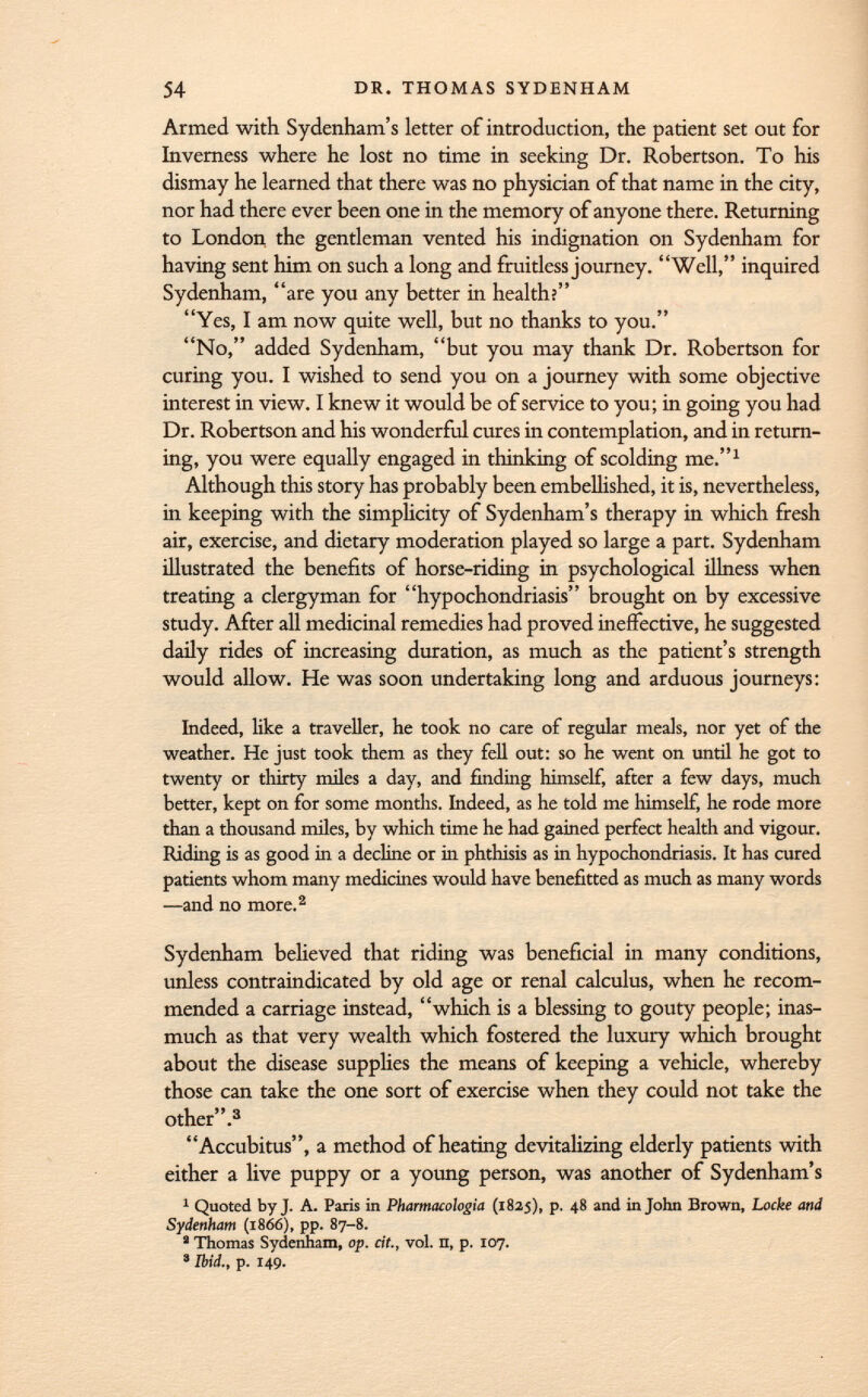 Armed with Sydenham's letter of introduction, the patient set out for Inverness where he lost no time in seeking Dr. Robertson. To his dismay he learned that there was no physician of that name in the city, nor had there ever been one in the memory of anyone there. Returning to London the gentleman vented his indignation on Sydenham for having sent him on such a long and fruitless journey. Well, inquired Sydenham, are you any better in health? Yes, I am now quite well, but no thanks to you. No, added Sydenham, but you may thank Dr. Robertson for curing you. I wished to send you on a journey with some objective interest in view. I knew it would be of service to you; in going you had Dr. Robertson and his wonderful cures in contemplation, and in return ing, you were equally engaged in thinking of scolding me. 1 Although this story has probably been embellished, it is, nevertheless, in keeping with the simplicity of Sydenham's therapy in which fresh air, exercise, and dietary moderation played so large a part. Sydenham illustrated the benefits of horse-riding in psychological illness when treating a clergyman for hypochondriasis brought on by excessive study. After all medicinal remedies had proved ineffective, he suggested daily rides of increasing duration, as much as the patient's strength would allow. He was soon undertaking long and arduous journeys: Indeed, like a traveller, he took no care of regular meals, nor yet of the weather. He just took them as they fell out: so he went on until he got to twenty or thirty miles a day, and finding himself, after a few days, much better, kept on for some months. Indeed, as he told me himself, he rode more than a thousand miles, by which time he had gained perfect health and vigour. Riding is as good in a decline or in phthisis as in hypochondriasis. It has cured patients whom many medicines would have benefitted as much as many words —and no more. 2 Sydenham believed that riding was beneficial in many conditions, unless contraindicated by old age or renal calculus, when he recom mended a carriage instead, which is a blessing to gouty people; inas much as that very wealth which fostered the luxury which brought about the disease supplies the means of keeping a vehicle, whereby those can take the one sort of exercise when they could not take the other. 3 Accubitus, a method of heating devitalizing elderly patients with either a live puppy or a young person, was another of Sydenham's 1 Quoted by J. A. Paris in Pharmacologia (1825), p. 48 and in John Brown, Locke and Sydenham (1866), pp. 87-8. 1 Thomas Sydenham, op. cit., vol. n, p. 107. 3 Ibid., p. 149.