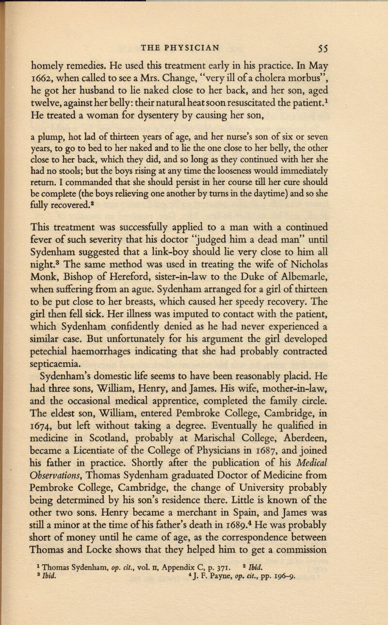 homely remedies. He used, this treatment early in his practice. In May 1662, when called to see a Mrs. Change, very ill of a cholera morbus, he got her husband to lie naked close to her back, and her son, aged twelve, against her belly : their natural heat soon resuscitated the patient. 1 He treated a woman for dysentery by causing her son, a plump, hot lad of thirteen years of age, and her nurse's son of six or seven years, to go to bed to her naked and to lie the one close to her belly, the other close to her back, which they did, and so long as they continued with her she had no stools; but the boys rising at any time the looseness would immediately return. I commanded that she should persist in her course till her cure should be complete (the boys relieving one another by turns in the daytime) and so she fully recovered. 2 This treatment was successfully applied to a man with a continued fever of such severity that his doctor judged him a dead man until Sydenham suggested that a link-boy should lie very close to him all night. 3 The same method was used in treating the wife of Nicholas Monk, Bishop of Hereford, sister-in-law to the Duke of Albemarle, when suffering from an ague. Sydenham arranged for a girl of thirteen to be put close to her breasts, which caused her speedy recovery. The girl then fell sick. Her illness was imputed to contact with the patient, which Sydenham confidently denied as he had never experienced a similar case. But unfortunately for his argument the girl developed petechial haemorrhages indicating that she had probably contracted septicaemia. Sydenham's domestic life seems to have been reasonably placid. He had three sons, William, Henry, and James. His wife, mother-in-law, and the occasional medical apprentice, completed the family circle. The eldest son, William, entered Pembroke College, Cambridge, in 1674, but left without taking a degree. Eventually he qualified in medicine in Scotland, probably at Marischal College, Aberdeen, became a Licentiate of the College of Physicians in 1687, and joined his father in practice. Shortly after the publication of Ms Medical Observations, Thomas Sydenham graduated Doctor of Medicine from Pembroke College, Cambridge, the change of University probably being determined by his son's residence there. Little is known of the other two sons. Henry became a merchant in Spain, and James was still a minor at the time of his father's death in 1689. 4 He was probably short of money until he came of age, as the correspondence between Thomas and Locke shows that they helped him to get a commission 1 Thomas Sydenham, op. cit., vol. n, Appendix C, p. 371. 2 Ibid. 3 Ibid. 4 J. F. Payne, op. cit., pp. 196-9.