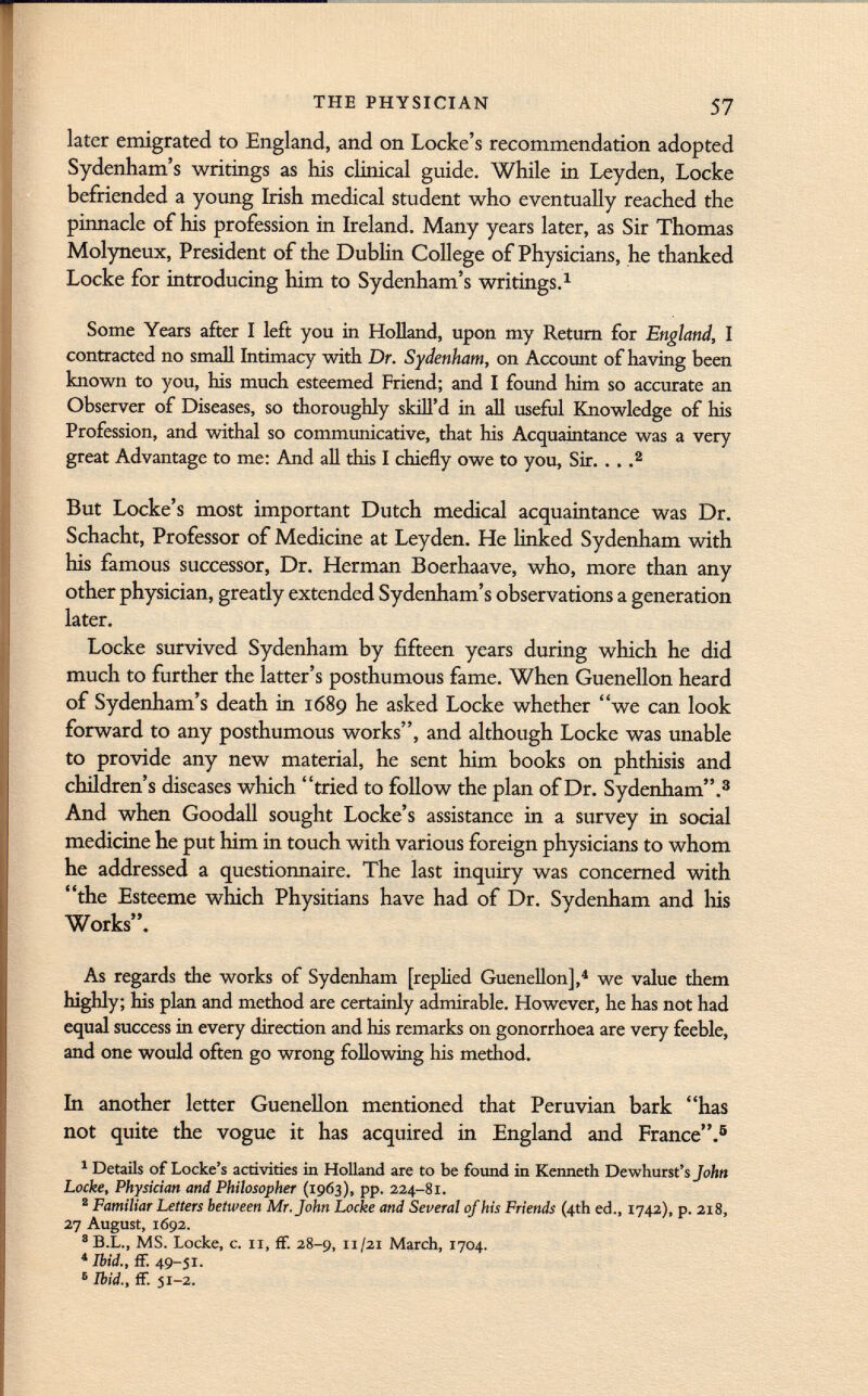 later emigrated to England, and on Locke's recommendation adopted Sydenham's writings as his clinical guide. While in Leyden, Locke befriended a young Irish medical student who eventually reached the pinnacle of his profession in Ireland. Many years later, as Sir Thomas Molyneux, President of the Dublin College of Physicians, he thanked Locke for introducing him to Sydenham's writings. 1 Some Years after I left you in Holland, upon my Return for England, I contracted no small Intimacy with Dr. Sydenham, on Account of having been known to you, his much esteemed Friend; and I found him so accurate an Observer of Diseases, so thoroughly skill'd in all useful Knowledge of his Profession, and withal so communicative, that his Acquaintance was a very great Advantage to me: And all this I chiefly owe to you, Sir. . . . 2 But Locke's most important Dutch medical acquaintance was Dr. Schacht, Professor of Medicine at Leyden. He linked Sydenham with his famous successor, Dr. Herman Boerhaave, who, more than any other physician, greatly extended Sydenham's observations a generation later. Locke survived Sydenham by fifteen years during which he did much to further the latter's posthumous fame. When Guenellon heard of Sydenham's death in 1689 he asked Locke whether we can look forward to any posthumous works, and although Locke was unable to provide any new material, he sent him books on phthisis and children's diseases which tried to follow the plan of Dr. Sydenham. 3 And when Goodall sought Locke's assistance in a survey in social medicine he put him in touch with various foreign physicians to whom he addressed a questionnaire. The last inquiry was concerned with the Esteeme which Physitians have had of Dr. Sydenham and Iiis Works. As regards the works of Sydenham [replied Guenellon], 4 we value diem highly; his plan and method are certainly admirable. However, he has not had equal success in every direction and his remarks on gonorrhoea are very feeble, and one would often go wrong following his method. In another letter Guenellon mentioned that Peruvian bark has not quite the vogue it has acquired in England and France. 5 1 Details of Locke's activities in Holland are to be found in Kenneth Dewhurst's John Locke, Physician and Philosopher (1963), pp. 224-81. 8 Familiar Letters between Mr. John Locke and Several of his Friends (4th ed., 1742), p. 218, 27 August, 1692. 8 B.L., MS. Locke, c. Ii, ff. 28-9, 11/21 March, 1704. 4 Ibid., ff. 49-51. 6 Ibid., ff. 51-2.