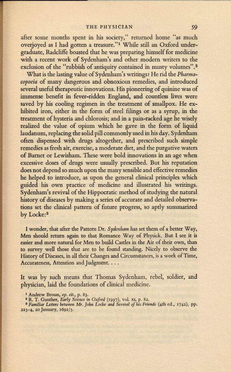 after some months spent in his society, returned home as much overjoyed as I had gotten a treasure. 1 While still an Oxford under graduate, Radcliffe boasted that he was preparing himself for medicine with a recent work of Sydenham's and other modern writers to the exclusion of the rubbish of antiquity contained in musty volumes. 2 What is the lasting value of Sydenham's writings? He rid the Pharma copoeia of many dangerous and obnoxious remedies, and introduced several useful therapeutic innovations. His pioneering of quinine was of immense benefit in fever-ridden England, and countless lives were saved by his cooling regimen in the treatment of smallpox. He ex hibited iron, either in the form of steel filings or as a syrup, in the treatment of hysteria and chlorosis; and in a pain-racked age he wisely realized the value of opium which he gave in the form of liquid laudanum, replacing the solid pill commonly used in his day. Sydenham often dispensed with drugs altogether, and prescribed such simple remedies as fresh air, exercise, a moderate diet, and the purgative waters of Barnet or Lewisham. These were bold innovations in an age when excessive doses of drugs were usually prescribed. But his reputation does not depend so much upon the many sensible and effective remedies he helped to introduce, as upon the general clinical principles which guided his own practice of medicine and illustrated his writings. Sydenham's revival of the Hippocratic method of studying the natural history of diseases by making a series of accurate and detailed observa tions set the clinical pattern of future progress, so aptly summarized by Locke: 3 I wonder, that after the Pattern Dr. Sydenham has set them of a better Way, Men should return again to that Romance Way of Physick. But I see it is easier and more natural for Men to build Castles in the Air of their own, than to survey well those that are to be found standing. Nicely to observe the History of Diseases, in all their Changes and Circumstances, is a work of Time, Accurateness, Attention and Judgment. . . . It was by such means that Thomas Sydenham, rebel, soldier, and physician, laid the foundations of clinical medicine. 1 Andrew Broun, op. cit., p. 83. 2 R. T. Gunther, Early Science in Oxford (1937), vol. xi, p. 82. 8 Familiar Letters between Mr. John Locke and Seueral of his Friends (4th ed., 1742), pp. 223-4, 20 January, 1692/3.