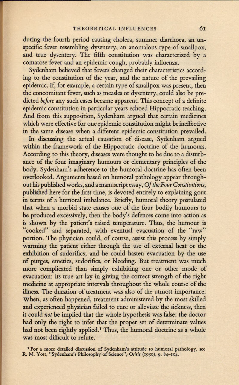 during the fourth period causing cholera, summer diarrhoea, an un- specific fever resembling dysentery, an anomalous type of smallpox, and true dysentery. The fifth constitution was characterized by a comatose fever and an epidemic cough, probably influenza. Sydenham believed that fevers changed their characteristics accord ing to the constitution of the year, and the nature of the prevailing epidemic. If, for example, a certain type of smallpox was present, then the concomitant fever, such as measles or dysentery, could also be pre dicted before any such cases became apparent. This concept of a definite epidemic constitution in particular years echoed Hippocratic teaching. And from this supposition, Sydenham argued that certain medicines which were effective for one epidemic constitution might be ineffective in the same disease when a different epidemic constitution prevailed. In discussing the actual causation of disease, Sydenham argued within the framework of the Hippocratic doctrine of the humours. According to this theory, diseases were thought to be due to a disturb ance of the four imaginary humours or elementary principles of the body. Sydenham's adherence to the humoral doctrine has often been overlooked. Arguments based on humoral pathology appear through out his published works, and a manuscript essay, Of the Four Constitutions, published here for the first time, is devoted entirely to explaining gout in terms of a humoral imbalance. Briefly, humoral theory postulated that when a morbid state causes one of the four bodily humours to be produced excessively, then the body's defences come into action as is shown by the patient's raised temperature. Thus, the humour is cooked and separated, with eventual evacuation of the raw portion. The physician could, of course, assist this process by simply warming the patient either through the use of external heat or the exhibition of sudorifics; and he could hasten evacuation by the use of purges, emetics, sudorifics, or bleeding. But treatment was much more complicated than simply exhibiting one or other mode of evacuation: its true art lay in giving the correct strength of the right medicine at appropriate intervals throughout the whole course of the illness. The duration of treatment was also of the utmost importance. When, as often happened, treatment administered by the most skilled and experienced physician failed to cure or alleviate the sickness, then it could not be implied that the whole hypothesis was false: the doctor had only the right to infer that the proper set of determinate values had not been rightly applied. 1 Thus, the humoral doctrine as a whole was most difficult to refute. 1 For a more detailed discussion of Sydenham's attitude to humoral pathology, see R. M. Yost, Sydenham's Philosophy of Science, Osiris (1950), 9, 84-104.