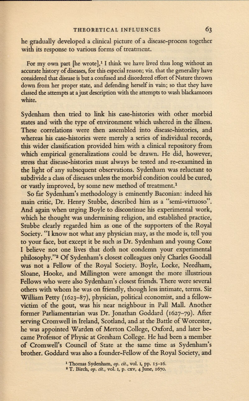 he gradually developed a clinical picture of a disease-process together with its response to various forms of treatment. For my own part [he wrote], 1 1 think we have lived thus long without an accurate history of diseases, for this especial reason; viz. that the generality have considered that disease is but a confused and disordered effort of Nature thrown down from her proper state, and defending herself in vain; so that they have classed the attempts at a just description with the attempts to wash blackamoors white. Sydenham then tried to link his case-histories with other morbid states and with the type of environment which ushered in the illness. These correlations were then assembled into disease-histories, and whereas his case-histories were merely a series of individual records, this wider classification provided him with a clinical repository from which empirical generalizations could be drawn. He did, however, stress that disease-histories must always be tested and re-examined in the light of any subsequent observations. Sydenham was reluctant to subdivide a class of diseases unless the morbid condition could be cured, or vastly improved, by some new method of treatment. 1 So far Sydenham's methodology is eminently Baconian: indeed his main critic, Dr. Henry Stubbe, described him as a semi-virtuoso. And again when urging Boyle to discontinue his experimental work, which he thought was undermining religion, and established practice, Stubbe clearly regarded him as one of the supporters of the Royal Society. I know not what any physician may, as the mode is, tell you to your face, but except it be such as Dr. Sydenham and young Coxe I believe not one lives that doth not condemn your experimental philosophy. 2 Of Sydenham's closest colleagues only Charles Goodall was not a Fellow of the Royal Society. Boyle, Locke, Needham, Sloane, Hooke, and Millington were amongst the more illustrious Fellows who were also Sydenham's closest friends. There were several others with whom he was on friendly, though less intimate, terms. Sir William Petty (1623-87), physician, political economist, and a fellow- victim of the gout, was his near neighbour in Pall Mall. Another former Parliamentarian was Dr. Jonathan Goddard (1627-79). After serving Cromwell in Ireland, Scotland, and at the Battle of Worcester, he was appointed Warden of Merton College, Oxford, and later be came Professor of Physic at Gresham College. He had been a member of Cromwell's Council of State at the same time as Sydenham's brother. Goddard was also a founder-Fellow of the Royal Society, and 1 Thomas Sydenham, op. cit., vol. I, pp. 15-16. 2 T. Birch, op. cit., vol. 1, p. cxv, 4 June, 1670.
