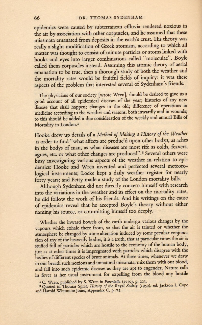 epidemics were caused by subterranean effluvia rendered noxious in the air by association with other corpuscles, and he assumed that these miasmata emanated from deposits in the earth's crust. His theory was really a slight modification of Greek atomism, according to which all matter was thought to consist of minute particles or atoms linked with hooks and eyes into larger combinations called moleculae. Boyle called them corpuscles instead. Assuming this atomic theory of aerial emanation to be true, then a thorough study of both the weather and the mortality rates would be fruitful fields of inquiry: it was these aspects of the problem that interested several of Sydenham's friends. The physicians of our society [wrote Wren], should be desired to give us a good account of all epidemical diseases of the year; histories of any new disease that shall happen; changes in the old; difference of operations in medicine according to the weather and seasons, both inwardly and in wounds; to this should be added a due consideration of the weekly and annual Bills of Mortality in London. 1 Hooke drew up details of a Method of Making a History of the Weather n order to find what affects are produc'd upon other bodys, as aches in the bodys of man, as what diseases are most rife as colds, feavers, agues, etc. or what other changes are produced. 2 Several others were busy investigating various aspects of the weather in relation to epi demics: Hooke and Wren invented and perfected several meteoro logical instruments; Locke kept a daily weather register for nearly forty years; and Petty made a study of the London mortality bills. Although Sydenham did not directly concern himself with research into the variations in the weather and its effect on the mortality rates, he did follow the work of his friends. And his writings on the cause of epidemics reveal that he accepted Boyle's theory without either naming his source, or committing himself too deeply. Whether the inward bowels of the earth undergo various changes by the vapours which exhale there from, so that the air is tainted or whether the atmosphere be changed by some alteration induced by some peculiar conjunc tion of any of the heavenly bodies, it is a truth, that at particular times the air is stuffed full of particles which are hostile to the economy of the human body, just as at other times it is impregnated with particles which disagree with the bodies of different species of brute animals. At these times, whenever we draw in our breath such noxious and unnatural miasmata, mix them with our blood, and fall into such epidemic diseases as they are apt to engender, Nature calls in fever as her usual instrument for expelling from the blood any hostile 1 C. Wren, published by S. Wren in Parentalia (1750), p. 223. 2 Quoted in Thomas Sprat, History of the Royal Society (1959), ed. Jackson I. Cope and Harold Whitmore Jones, Appendix C, p. 75.