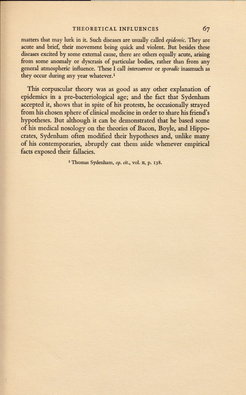 matters that may lurk in it. Such diseases are usually called epidemic. They are acute and brief, their movement being quick and violent. But besides these diseases excited by some external cause, there are others equally acute, arising from some anomaly or dyscrasis of particular bodies, rather than from any general atmospheric influence. These I call intercurrent or sporadic inasmuch as they occur during any year whatever. 1 This corpuscular theory was as good as any other explanation of epidemics in a pre-bacteriological age; and the fact that Sydenham accepted it, shows that in spite of his protests, he occasionally strayed from his chosen sphere of clinical medicine in order to share his friend's hypotheses. But although it can be demonstrated that he based some of his medical nosology on the theories of Bacon, Boyle, and Hippo crates, Sydenham often modified their hypotheses and, unlike many of his contemporaries, abruptly cast them aside whenever empirical facts exposed their fallacies. 'Thomas Sydenham, op. cit., vol. n, p. 138.