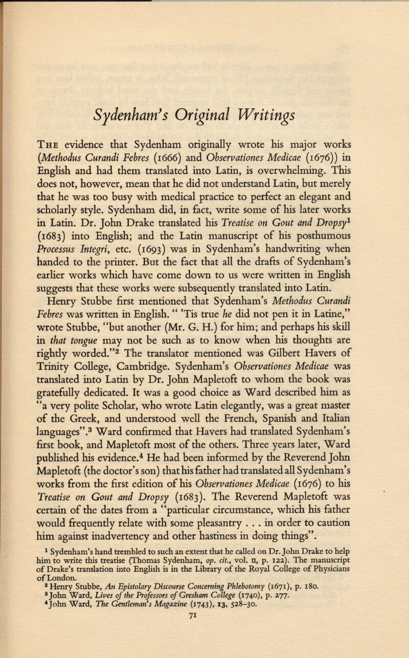 Sydenham's Original Writings The evidence that Sydenham originally wrote his major works (Methodus Curandi Febres (1666) and Observations Medicae (1676)) in English and had them translated into Latin, is overwhelming. This does not, however, mean that he did not understand Latin, but merely that he was too busy with medical practice to perfect an elegant and scholarly style. Sydenham did, in fact, write some of his later works in Latin. Dr. John Drake translated his Treatise on Gout and Dropsy 1 (1683) into English; and the Latin manuscript of his posthumous Processus Integri, etc. (1693) was in Sydenham's handwriting when handed to the printer. But the fact that all the drafts of Sydenham's earlier works which have come down to us were written in English suggests that these works were subsequently translated into Latin. Henry Stubbe first mentioned that Sydenham's Methodus Curandi Febres was written in English.  'Tis true he did not pen it in Latine, wrote Stubbe, but another (Mr. G. H.) for him; and perhaps his skill in that tongue may not be such as to know when his thoughts are rightly worded. 2 The translator mentioned was Gilbert Havers of Trinity College, Cambridge. Sydenham's Observationes Medicae was translated into Latin by Dr. John Mapletoft to whom the book was gratefully dedicated. It was a good choice as Ward described him as a very polite Scholar, who wrote Latin elegantly, was a great master of the Greek, and understood well the French, Spanish and Italian languages. 3 Ward confirmed that Havers had translated Sydenham's first book, and Mapletoft most of the others. Three years later, Ward published his evidence. 4 He had been informed by the Reverend John Mapletoft (the doctor's son) that his father had translated all Sydenham's works from the first edition of his Observationes Medicae (1676) to his Treatise on Gout and Dropsy (1683). The Reverend Mapletoft was certain of the dates from a particular circumstance, which his father would frequently relate with some pleasantry ... in order to caution him against inadvertency and other hastiness in doing things. 1 Sydenham's hand trembled to such an extent that he called on Dr. John Drake to help him to write this treatise (Thomas Sydenham, op. cit., vol. n, p. 122). The manuscript of Drake's translation into English is in the Library of the Royal College of Physicians of London. 2 Henry Stubbe, An Epistolary Discourse Concerning Phlebotomy (1671), p. 180. 3 John Ward, Lives of the Professors of Gresham College (1740), p. 277. 4 John Ward, The Gentleman's Magazine (1743), 13, 528-30. 71