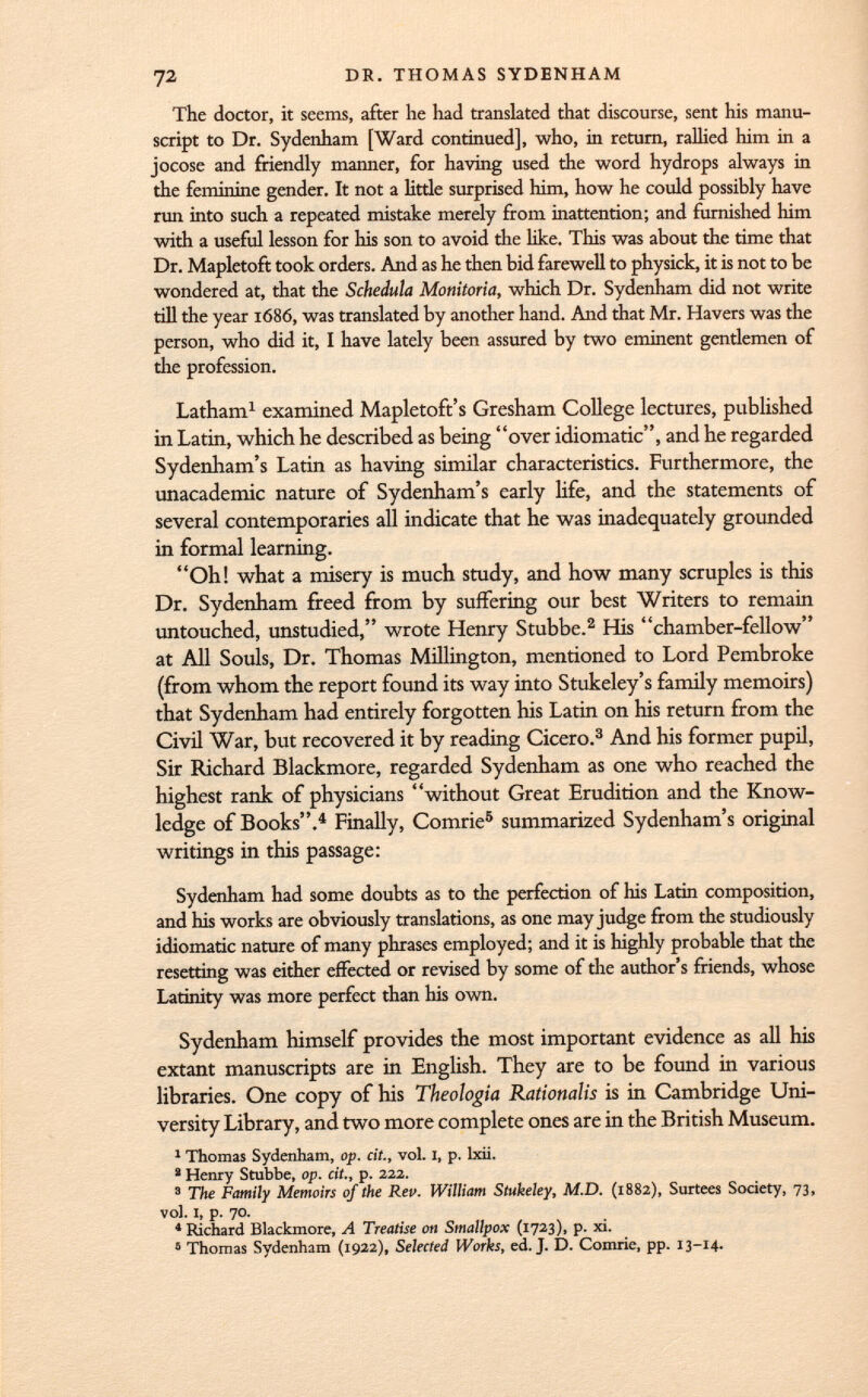 The doctor, it seems, after he had translated that discourse, sent his manu script to Dr. Sydenham [Ward continued], who, in return, rallied him in a jocose and friendly manner, for having used the word hydrops always in the feminine gender. It not a little surprised him, how he could possibly have run into such a repeated mistake merely from inattention; and furnished him with a useful lesson for his son to avoid the like. This was about the time that Dr. Mapletoft took orders. And as he then bid farewell to physick, it is not to be wondered at, that the Schedula Monitoria, which Dr. Sydenham did not write till the year 1686, was translated by another hand. And that Mr. Havers was the person, who did it, I have lately been assured by two eminent gentlemen of the profession. Latham 1 examined Mapletoft's Gresham College lectures, published in Latin, which he described as being over idiomatic, and he regarded Sydenham's Latin as having similar characteristics. Furthermore, the unacademic nature of Sydenham's early life, and the statements of several contemporaries all indicate that he was inadequately grounded in formal learning. Oh! what a misery is much study, and how many scruples is this Dr. Sydenham freed from by suffering our best Writers to remain untouched, unstudied, wrote Henry Stubbe. 2 His chamber-fellow at All Souls, Dr. Thomas Millington, mentioned to Lord Pembroke (from whom the report found its way into Stukeley's family memoirs) that Sydenham had entirely forgotten his Latin on his return from the Civil War, hut recovered it by reading Cicero. 3 And his former pupil, Sir Richard Blackmore, regarded Sydenham as one who reached the highest rank of physicians without Great Erudition and the Know ledge of Books. 4 Finally, Comrie 5 summarized Sydenham's original writings in this passage: Sydenham had some doubts as to the perfection of his Latin composition, and his works are obviously translations, as one may judge from the studiously idiomatic nature of many phrases employed; and it is highly probable that the resetting was either effected or revised by some of the author's friends, whose Latinity was more perfect than his own. Sydenham himself provides the most important evidence as all his extant manuscripts are in English. They are to be found in various libraries. One copy of his Theologia Rationalis is in Cambridge Uni versity Library, and two more complete ones are in the British Museum. 1 Thomas Sydenham, op. cit., vol. I, p. lxii. ' Henry Stubbe, op. cit., p. 222. 3 The Family Memoirs of the Reu. William Stukeley, M.D. (1882), Surtees Society, 73, vol. I, p. 70. 'Richard Blackmore, A Treatise on Smallpox (1723), p. xi. 8 Thomas Sydenham (1922), Selected Works, ed. J. D. Comrie, pp. 13-14.