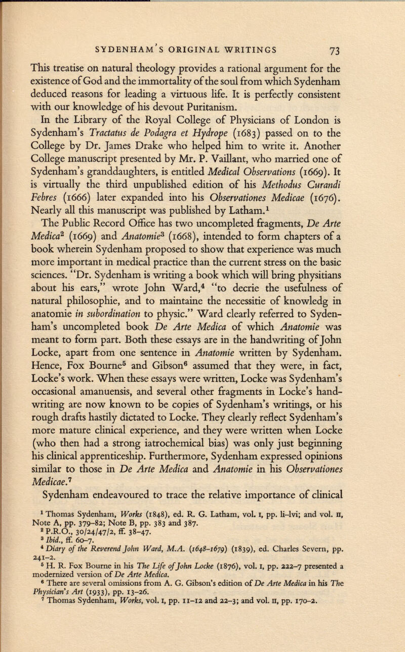 This treatise on natural theology provides a rational argument for the existence of God and the immortality of the soul from which Sydenham deduced reasons for leading a virtuous life. It is perfectly consistent with our knowledge of his devout Puritanism. In the Library of the Royal College of Physicians of London is Sydenham's Tractatus de Podagra et Hydrope (1683) passed on to the College by Dr. James Drake who helped him to write it. Another College manuscript presented by Mr. P. Vaillant, who married one of Sydenham's granddaughters, is entitled Medical Observations (1669). It is virtually the third unpublished edition of his Methodus Curandi Febres (1666) later expanded into his Observationes Medicae (1676). Nearly all this manuscript was published by Latham. 1 The Public Record Office has two uncompleted fragments, De Arte Medica 2 (1669) and Anatomie 3 (1668), intended to form chapters of a book wherein Sydenham proposed to show that experience was much more important in medical practice than the current stress on the basic sciences. Dr. Sydenham is writing a book which will bring physitians about his ears, wrote John Ward, 4 to décrié the usefulness of natural philosophie, and to maintaine the necessitie of knowledg in anatomie in subordination to physic. Ward clearly referred to Syden ham's uncompleted book De Arte Medica of which Anatomie was meant to form part. Both these essays are in the handwriting of John Locke, apart from one sentence in Anatomie written by Sydenham. Hence, Fox Bourne 5 and Gibson 6 assumed that they were, in fact, Locke's work. When these essays were written, Locke was Sydenham's occasional amanuensis, and several other fragments in Locke's hand writing are now known to be copies of Sydenham's writings, or his rough drafts hastily dictated to Locke. They clearly reflect Sydenham's more mature clinical experience, and they were written when Locke (who then had a strong iatrochemical bias) was only just beginning his clinical apprenticeship. Furthermore, Sydenham expressed opinions similar to those in De Arte Medica and Anatomie in his Observationes MedicaeJ Sydenham endeavoured to trace the relative importance of clinical 1 Thomas Sydenham, Works (1848), ed. R, G. Latham, vol. 1, pp. li—Ivi; and vol. n, Note A, pp. 379-82; Note B, pp. 383 and 387. 2 P.R.O., 30/24/47/2, ff. 38-47- 3 Ibid., ff. 60-7. 1 Diary of the Reverend Jolm Ward, M.A. (1648-1679) (1839), ed. Charles Severn, pp. 241-2. 5 H. R. Fox Bourne in his The Life of John Locke (1876), vol. I, pp. 222-7 presented a modernized version of De Arte Medica. 6 There are several omissions from A. G. Gibson's edition of De Arte Medica in his The Physician's Art (1933), pp. 13-26. 7 Thomas Sydenham, Works, vol. 1, pp. 11-12 and 22-3; and vol. n, pp. 170-2.