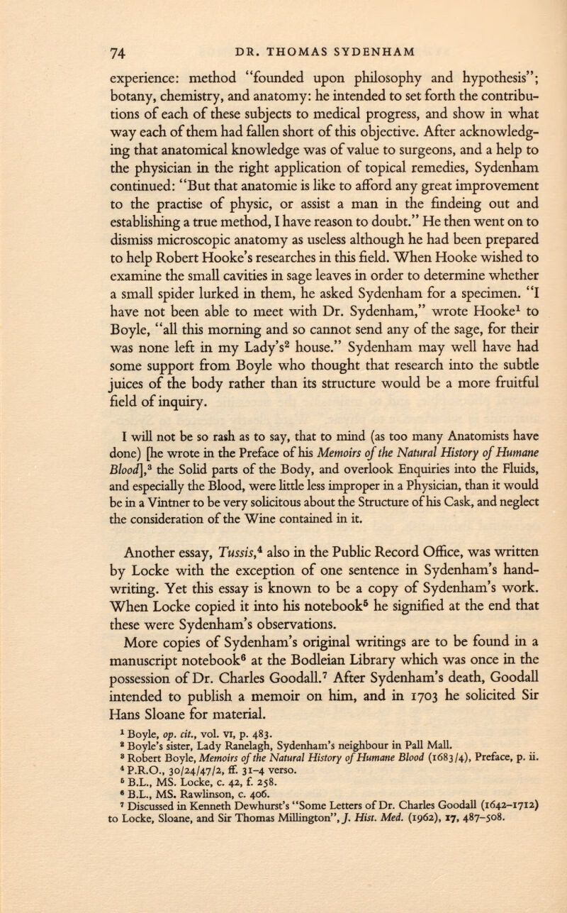 experience: method founded upon philosophy and hypothesis; botany, chemistry, and anatomy: he intended to set forth the contribu tions of each of these subjects to medical progress, and show in what way each of them had fallen short of this objective. After acknowledg ing that anatomical knowledge was of value to surgeons, and a help to the physician in the right application of topical remedies, Sydenham continued: But that anatomie is like to afford any great improvement to the practise of physic, or assist a man in the findeing out and establishing a true method, I have reason to doubt. He then went on to dismiss microscopic anatomy as useless although he had been prepared to help Robert Hooke's researches in this field. When Hooke wished to examine the small cavities in sage leaves in order to determine whether a small spider lurked in them, he asked Sydenham for a specimen. I have not been able to meet with Dr. Sydenham, wrote Hooke 1 to Boyle, all this morning and so cannot send any of the sage, for their was none left in my Lady's 2 house. Sydenham may well have had some support from Boyle who thought that research into the subtle juices of the body rather than its structure would be a more fruitful field of inquiry. I will not be so rash as to say, that to mind (as too many Anatomists have done) [he wrote in the Preface of his Memoirs of the Natural History of Humane Blood], 3 the Solid parts of the Body, and overlook Enquiries into the Fluids, and especially the Blood, were little less improper in a Physician, than it would be in a Vintner to be very solicitous about the Structure of his Cask, and neglect the consideration of the Wine contained in it. Another essay, Tussis , 4 also in the Public Record Office, was written by Locke with the exception of one sentence in Sydenham's hand writing. Yet this essay is known to be a copy of Sydenham's work. When Locke copied it into his notebook 5 he signified at the end that these were Sydenham's observations. More copies of Sydenham's original writings are to be found in a manuscript notebook 6 at the Bodleian Library which was once in the possession of Dr. Charles Goodall. 7 After Sydenham's death, Goodall intended to publish a memoir on him, and in 1703 he solicited Sir Hans Sloane for material. 1 Boyle, op. cit., vol. VI, p. 483. 2 Boyle's sister, Lady Ranelagh, Sydenham 's neighbour in Pall Mall.  Robert Boyle, Memoirs of the Natural History of Humane Blood (1683/4), Preface, p. ii. 4 P.R.O., 30/24/47/2, ff. 31-4 verso. 6 B.L., MS. Locke, c. 42, f. 258. 8 B.L., MS. Rawlinson, c. 406. 7 Discussed in Kenneth Dewhurst's Some Letters of Dr. Charles Goodall (1642-1712) to Locke, Sloane, and Sir Thomas MiUington, J. Hist. Med. (1962), 17, 487-508.