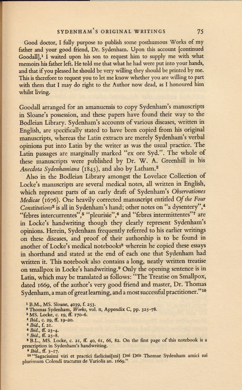 Good doctor, I fully purpose to publish some posthumous Works of my father and your good friend, Dr. Sydenham. Upon this account [continued Goodall], 1 I waited upon Iiis son to request him to supply me with what memoirs his father left. He told me that what he had were put into your hands, and that if you pleased he should be very willing they should be printed by me. This is therefore to request you to let me know whether you are willing to part with them that I may do right to the Author now dead, as I honoured him whilst living. Goodall arranged for an amanuensis to copy Sydenham's manuscripts in Sloane's possession, and these papers have found their way to the Bodleian Library. Sydenham's accounts of various diseases, written in English, are specifically stated to have been copied from his original manuscripts, whereas the Latin extracts are merely Sydenham's verbal opinions put into Latin by the writer as was the usual practice. The Latin passages are marginally marked ex ore Syd.. The whole of these manuscripts were published by Dr. W. A. Greenhill in his Anecdota Sydenhamiana (1845), and also by Latham. 2 Also in the Bodleian Library amongst the Lovelace Collection of Locke's manuscripts are several medical notes, all written in English, which represent parts of an early draft of Sydenham's Ohservationes Medicae (1676). One heavily corrected manuscript entitled Of the Four Constitutions 3 is all in Sydenham's hand; other notes on a dysentery, 4 febres intercurrentes, 5 pleurisie, 6 and febres intermittentes 7 are in Locke's handwriting though they clearly represent Sydenham's opinions. Herein, Sydenham frequently referred to his earlier writings on these diseases, and proof of their authorship is to be found in another of Locke's medical notebooks 8 wherein he copied these essays in shorthand and stated at the end of each one that Sydenham had written it. This notebook also contains a long, neatly written treatise on smallpox in Locke's handwriting. 9 Only the opening sentence is in Latin, which may be translated as follows: The Treatise on Smallpox, dated 1669, of the author's very good friend and master, Dr. Thomas Sydenham, a man of great learning, and a most successful practitioner. 10 1 B.M., MS. Sloane, 4039, f. 253. 2 Thomas Sydenham, Works, vol. n, Appendix C, pp. 325-78. 3 MS. Locke, c. 19, ff. 170-6. 4 Ibid., c. 29, ff. 19-20. 6 Ibid., f. 21. 8 Ibid., ff. 23-4. ' Ibid., ff. 25-8. 8 B.L., MS. Locke, c. 21, ff. 40, 61, 66, 82. On the first page of this notebook is a prescription in Sydenham's handwriting. • Ibid., ff. 3-17. 10 Sagacissimi viri et practici faelicissifmi] Dni Dris Thomae Sydenham amici sui plurimum Colendi tractatus de Variolis an. 1669.