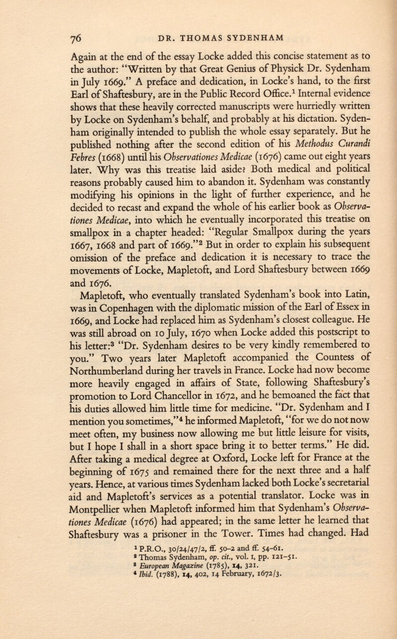 76 DR. THOMAS SYDENHAM Again at the end of the essay Locke added this concise statement as to the author: Written by that Great Genius of Physick Dr. Sydenham in July 1669. A preface and dedication, in Locke's hand, to the first Earl of Shaftesbury, are in the Public Record Office. 1 Internal evidence shows that these heavily corrected manuscripts were hurriedly written by Locke on Sydenham's behalf, and probably at his dictation. Syden ham originally intended to publish the whole essay separately. But he published nothing after the second edition of his Methodus Curandi Febres (1668) until his Observations Medicae (1676) came out eight years later. Why was this treatise laid aside? Both medical and political reasons probably caused him to abandon it. Sydenham was constantly modifying his opinions in the light of further experience, and he decided to recast and expand the whole of his earlier book as Observa- dones Medicae, into which he eventually incorporated this treatise on smallpox in a chapter headed: Regular Smallpox during the years 1667, 1668 and part of 1669. 2 But in order to explain his subsequent omission of the preface and dedication it is necessary to trace the movements of Locke, Mapletoft, and Lord Shaftesbury between 1669 and 1676. Mapletoft, who eventually translated Sydenham's book into Latin, was in Copenhagen with the diplomatic mission of the Earl of Essex in 1669, and Locke had replaced him as Sydenham's closest colleague. He was still abroad on 10 July, 1670 when Locke added this postscript to his letter: 3 Dr. Sydenham desires to be very kindly remembered to you. Two years later Mapletoft accompanied the Countess of Northumberland during her travels in France. Locke had now become more heavily engaged in affairs of State, following Shaftesbury's promotion to Lord Chancellor in 1672, and he bemoaned the fact that his duties allowed him little time for medicine. Dr. Sydenham and I mention you sometimes, 4 he informed Mapletoft, for we do not now meet often, my business now allowing me but little leisure for visits, but I hope I shall in a short space bring it to better terms. He did. After taking a medical degree at Oxford, Locke left for France at the beginning of 1675 and remained there for the next three and a half years. Hence, at various times Sydenham lacked both Locke's secretarial aid and Mapletoft's services as a potential translator. Locke was in Montpellier when Mapletoft informed him that Sydenham's Observa- tiones Medicae (1676) had appeared; in the same letter he learned that Shaftesbury was a prisoner in the Tower. Times had changed. Had 1 P.R.O., 30/24/47/2, ff. 50-2 and ff. 54-Ö1. * Thomas Sydenham, op. cit., vol. 1, pp. 121-51. a European Magazine (1785), 14, 321. * Ibid. (1788), 14, 402, 14 February, 1672/3.