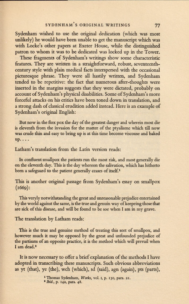 Sydenham wished to use the original dedication (which was most unlikely) he would have been unable to get the manuscript which was with Locke's other papers at Exeter House, while the distinguished patron to whom it was to be dedicated was locked up in the Tower. These fragments of Sydenham's writings show some characteristic features. They are written in a straightforward, robust, seventeenth- century style with plain medical facts interspersed with the occasional picturesque phrase. They were all hastily written, and Sydenham tended to be repetitive: the fact that numerous after-thoughts were inserted in the margins suggests that they were dictated, probably on account of Sydenham's physical disabilities. Some of Sydenham's more forceful attacks on his critics have been toned down in translation, and a strong dash of classical erudition added instead. Here is an example of Sydenham's original English: But now in the flox pox the day of the greatest danger and wherein most die is eleventh from the invasion for the matter of the ptyalisme which till now was crude thin and easy to bring up is at this time become viscouse and baked up Latham's translation from the Latin version reads: In confluent smallpox the patients run the most risk, and most generally die on the eleventh day. This is the day whereon the salivation, which has hitherto been a safeguard to the patient generally ceases of itself. 1 This is another original passage from Sydenham's essay on smallpox (1669): This veryly notwithstanding the great and unreasonable prejudice entertained by the world against the same, is the true and genuin way of keepeing those that are sick of this disease, and will be found to be soe when I am in my grave. The translation by Latham reads: This is the true and genuine method of treating this sort of smallpox, and however much it may be opposed by the great and unfounded prejudice of the partisans of an opposite practice, it is the method which will prevail when I am dead. 2 It is now necessary to offer a brief explanation of the methods I have adopted in transcribing these manuscripts. Such obvious abbreviations as yt (that), ye (the), wch (which), sd (said), agn (again), pts (parts), 1 Thomas Sydenham, Works, vol. I, p. 130, para. 21. ! Ibid., p. 142, para. 48.