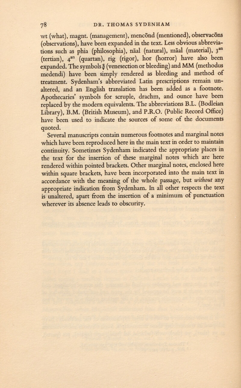 wt (what), magnt. (management), mencönd (mentioned), observacöns (observations), have been expanded in the text. Less obvious abbrevia tions such as phia (philosophia), näal (natural), mäal (material), 3 an (tertian), 4 an (quartan), rig (rigor), hor (horror) have also been expanded. The symbols s (venesection or bleeding) and MM (methodus medendi) have been simply rendered as bleeding and method of treatment. Sydenham's abbreviated Latin prescriptions remain un altered, and an English translation has been added as a footnote. Apothecaries' symbols for scruple, drachm, and ounce have been replaced by the modern equivalents. The abbreviations B.L. (Bodleian Library), B.M. (British Museum), and P.R.O. (Public Record Office) have been used to indicate the sources of some of the documents quoted. Several manuscripts contain numerous footnotes and marginal notes which have been reproduced here in the main text in order to maintain continuity. Sometimes Sydenham indicated the appropriate places in the text for the insertion of these marginal notes which are here rendered within pointed brackets. Other marginal notes, enclosed here within square brackets, have been incorporated into the main text in accordance with the meaning of the whole passage, but without any appropriate indication from Sydenham. In all other respects the text is unaltered, apart from the insertion of a minimum of punctuation wherever its absence leads to obscurity.
