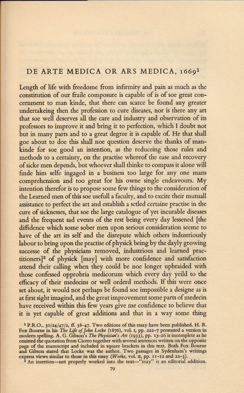 DE ARTE MEDICA OR ARS MEDICA, 1669 1 Length of life with freedome from infirmity and pain as much as the constitution of our fraile composure is capable of is of soe great con cernment to man kinde, that there can scarce be found any greater undertakeing then the profession to cure diseases, nor is there any art that soe well deserves all the care and industry and observation of its professors to improve it and bring it to perfection, which I doubt not but in many parts and to a great degree it is capable of. He that shall goe about to doe this shall noe question deserve the thanks of man- kinde for soe good an intention, as the reduceing those rules and methods to a certainty, on the practise whereof the ease and recovery of sicke men depends, but whoever shall thinke to compass it alone will finde him selfe ingaged in a business too large for any one mans comprehension and too great for his owne single endeavours. My intention therefor is to propose some few things to the consideration of the Learned men of this soe usefull a faculty, and to excite their mutuali assistance to perfect the art and establish a setled certaine practise in the cure of sicknesses, that soe the large catalogue of yet incurable diseases and the frequent sad events of the rest being every day lessened [the diffidence which some sober men upon serious consideration seeme to have of the art its self and the disrepute which others industriously labour to bring upon the practise of physick being by the dayly growing successe of the physicians removed, industrious and learned prac titioners] 2 of physick [may] with more confidence and satisfaction attend their calling when they could be noe longer upbraided with those confessed opprobria medicorum which every day yeild to the efficacy of their médecins or well orderd methods. If this were once set about, it would not perhaps be found soe impossible a designe as is at first sight imagind, and the great improvement some parts ofmedecin have received within this few years give me confidence to believe that it is yet capable of great additions and that in a way some thing 1 P.R.O., 30/24/47/2, ff. 38-47. Two editions of this essay have been published. H. R. Fox Bourne in his The Life ofJohn Locke (1876), vol. 1, pp. 222-7 presented a version in modern spelling. A. G. Gibson's The Physician's Art (1933), pp. 13-26 is incomplete as he omitted the quotation from Cicero together with several sentences written on the opposite page of the manuscript and included in square brackets in this text. Both Fox Bourne and Gibson stated that Locke was the author. Two passages in Sydenham's writings express views similar to those in this essay (Works, vol. n, pp. 11-12 and 22-3). 2 An insertion—not properly worked into the text—may is an editorial addition. 79
