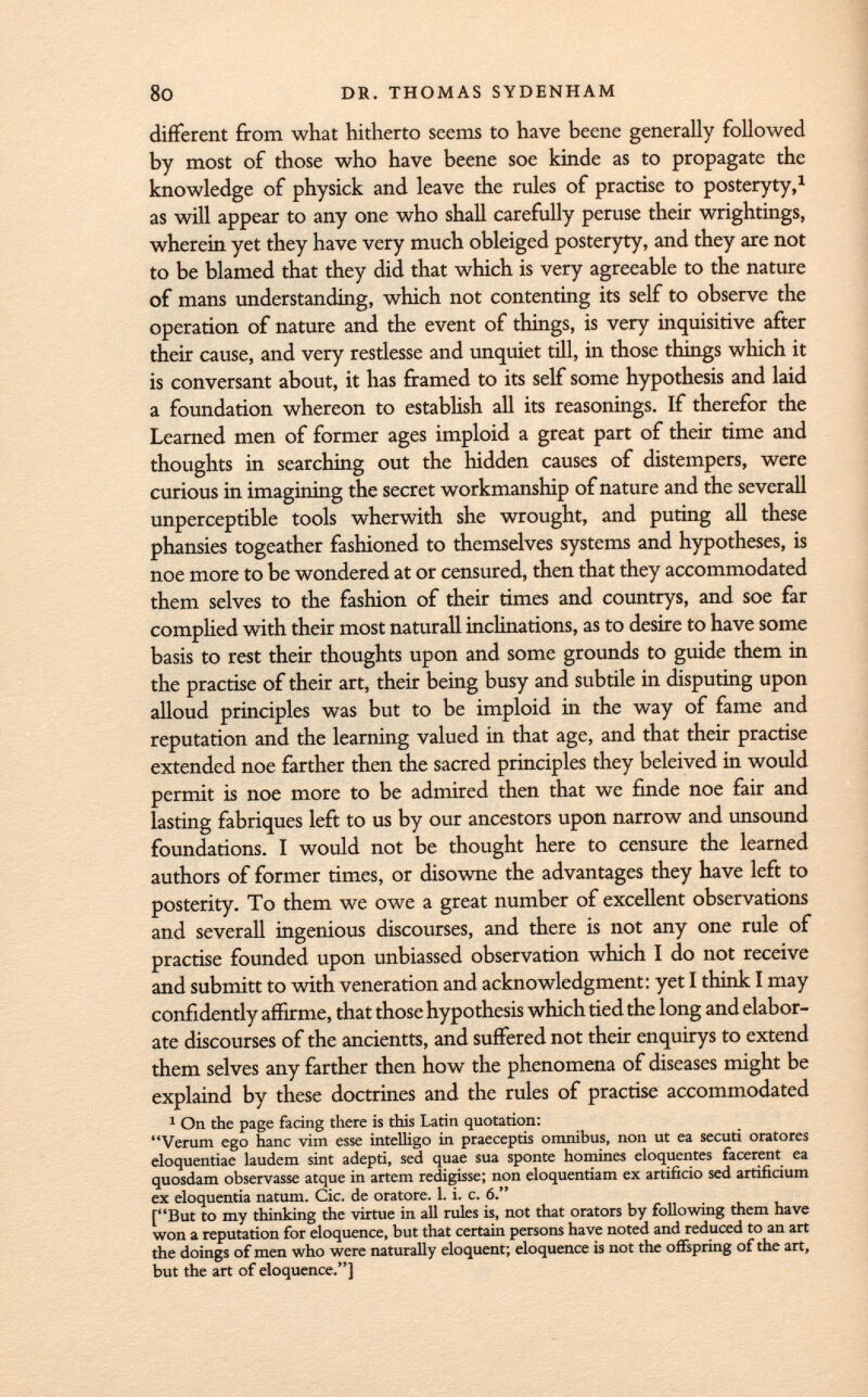 different from what hitherto seems to have beene generally followed by most of those who have beene soe kinde as to propagate the knowledge of physick and leave the rules of practise to posteryty, 1 as will appear to any one who shall carefully peruse their wrightings, wherein yet they have very much obleiged posteryty, and they are not to be blamed that they did that which is very agreeable to the nature of mans understanding, which not contenting its self to observe the operation of nature and the event of things, is very inquisitive after their cause, and very restlesse and unquiet till, in those things which it is conversant about, it has framed to its self some hypothesis and laid a foundation whereon to establish all its reasonings. If therefor the Learned men of former ages imploid a great part of their time and thoughts in searching out the hidden causes of distempers, were curious in imagining the secret workmanship of nature and the severall unperceptible tools wherwith she wrought, and puting all these phansies togeather fashioned to themselves systems and hypotheses, is noe more to be wondered at or censured, then that they accommodated them selves to the fashion of their times and countrys, and soe far complied with their most naturall inclinations, as to desire to have some basis to rest their thoughts upon and some grounds to guide them in the practise of their art, their being busy and subtile in disputing upon alloud principles was but to be imploid in the way of fame and reputation and the learning valued in that age, and that their practise extended noe farther then the sacred principles they beleived in would permit is noe more to be admired then that we finde noe fair and lasting fabriques left to us by our ancestors upon narrow and unsound foundations. I would not be thought here to censure the learned authors of former times, or disowne the advantages they have left to posterity. To them we owe a great number of excellent observations and severall ingenious discourses, and there is not any one rule of practise founded upon unbiassed observation which I do not receive and sub mitt to with veneration and acknowledgment: yet I think I may confidently affirme, that those hypothesis which tied the long and elabor ate discourses of the ancientts, and suffered not their enquirys to extend them selves any farther then how the phenomena of diseases might be explaind by these doctrines and the rules of practise accommodated 1 On the page facing there is this Latin quotation: Verum ego hanc vim esse intelligo in praeceptis omnibus, non ut ea secuti oratores eloquentiae laudem sint adepti, sed quae sua sponte homines eloquentes facerent ea quosdam observasse atque in artem redigisse; non eloquentiam ex artificio sed artificium ex eloquentia natum. Cic. de oratore. 1. i. c. 6. [But to my thinking the virtue in all rules is, not that orators by following them have won a reputation for eloquence, but that certain persons have noted and reduced to an art the doings of men who were naturally eloquent; eloquence is not the offspring of the art, but the art of eloquence.]