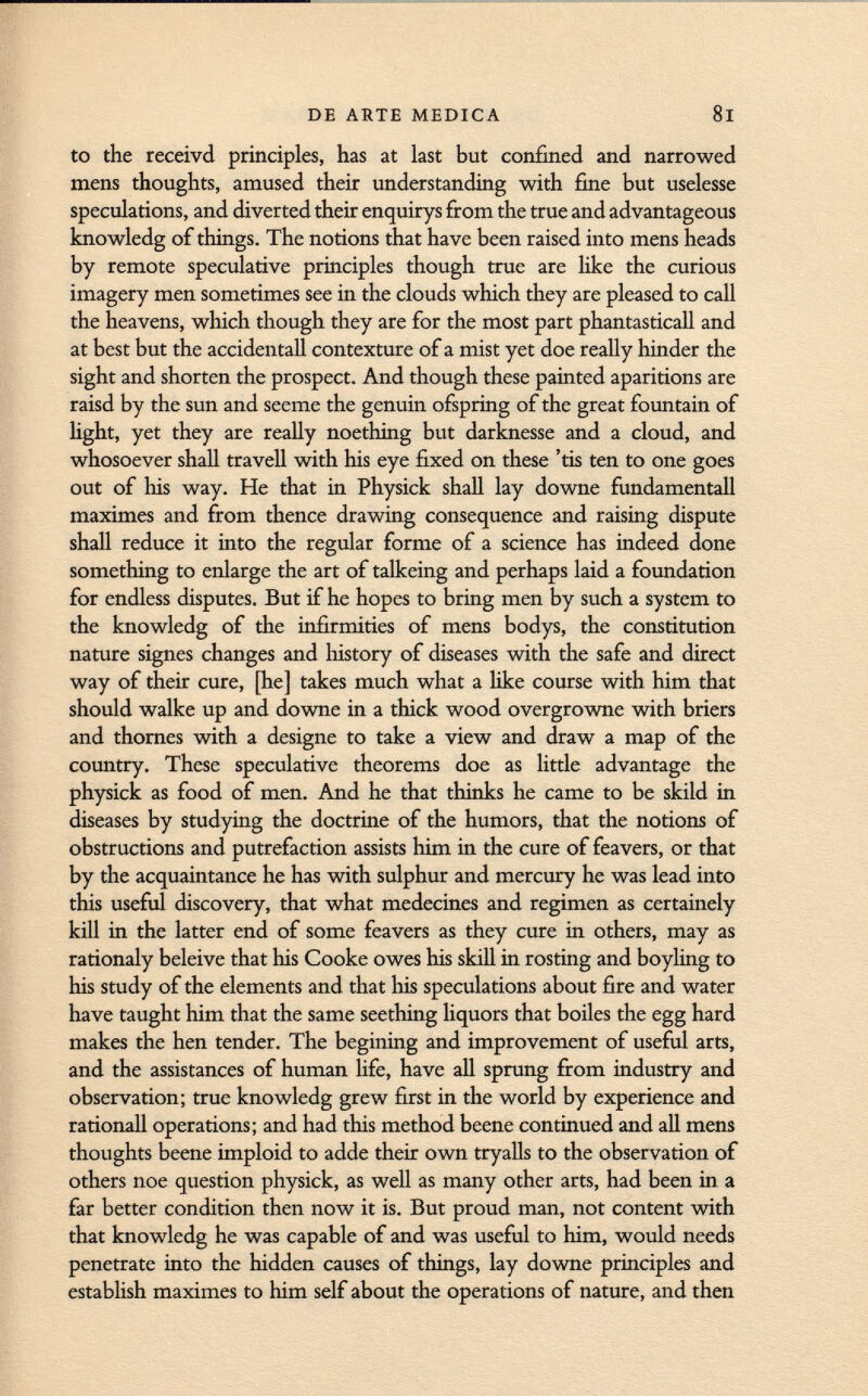 to the receivd principles, has at last but confined and narrowed mens thoughts, amused their understanding with fine but uselesse speculations, and diverted their enquirys from the true and advantageous knowledg of things. The notions that have been raised into mens heads by remote speculative principles though true are like the curious imagery men sometimes see in the clouds which they are pleased to call the heavens, which though they are for the most part phantasticall and at best but the accidentali contexture of a mist yet doe really hinder the sight and shorten the prospect. And though these painted aparitions are raisd by the sun and seeme the genuin ofspring of the great fountain of light, yet they are really noething but darknesse and a cloud, and whosoever shall travell with his eye fixed on these 'tis ten to one goes out of his way. He that in Physick shall lay downe fundamentall maximes and from thence drawing consequence and raising dispute shall reduce it into the regular forme of a science has indeed done something to enlarge the art of talkeing and perhaps laid a foundation for endless disputes. But if he hopes to bring men by such a system to the knowledg of the infirmities of mens bodys, the constitution nature signes changes and history of diseases with the safe and direct way of their cure, [he] takes much what a like course with him that should walke up and downe in a thick wood overgrowne with briers and thornes with a designe to take a view and draw a map of the country. These speculative theorems doe as little advantage the physick as food of men. And he that thinks he came to be skild in diseases by studying the doctrine of the humors, that the notions of obstructions and putrefaction assists him in the cure of feavers, or that by the acquaintance he has with sulphur and mercury he was lead into this useful discovery, that what medecines and regimen as certainely kill in the latter end of some feavers as they cure in others, may as rationaly beleive that his Cooke owes his skill in rosting and boyling to his study of the elements and that his speculations about fire and water have taught him that the same seething liquors that boiles the egg hard makes the hen tender. The begining and improvement of useful arts, and the assistances of human life, have all sprung from industry and observation; true knowledg grew first in the world by experience and rationall operations; and had this method beene continued and all mens thoughts beene imploid to adde their own tryalls to the observation of others noe question physick, as well as many other arts, had been in a far better condition then now it is. But proud man, not content with that knowledg he was capable of and was useful to him, would needs penetrate into the hidden causes of things, lay downe principles and establish maximes to him self about the operations of nature, and then