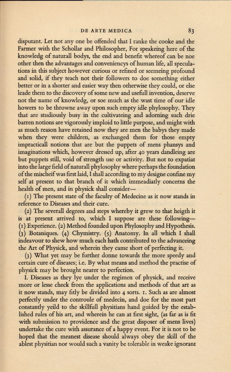disputant. Let not any one be offended that I ranke the cooke and the Farmer with the Schollar and Philosopher, For speakeing here of the knowledg of naturall bodys, the end and benefit whereof can be noe other then the advantages and conveniencys of human life, all specula tions in this subject however curious or refined or seemeing profound and solid, if they teach not their followers to doe something either better or in a shorter and easier way then otherwise they could, or else leade them to the discovery of some new and usefull invention, deserve not the name of knowledg, or soe much as the wast time of our idle howers to be throwne away upon such empty idle phylosophy. They that are studiously busy in the cultivateing and adorning such drie barren notions are vigorously imploid to little purpose, and might with as much reason have retained now they are men the babys they made when they were children, as exchanged them for those empty impracticall notions that are but the puppets of mens phansys and imaginations which, however dressed up, after 40 years dandleing are but puppets still, void of strength use or activity. But not to expatiat into the large field of naturall phylosophy where perhaps the foundation of the mischeif was first laid, I shall according to my designe confine my self at present to that branch of it which immeadiatly concerns the health of men, and in physick shall consider— (1) The present state of the faculty of Medecine as it now stands in reference to Diseases and their cure. (2) The severall degrees and steps whereby it grew to that heigth it is at present arrived to, which I suppose are these following— (1) Experience. (2) Method founded upon Phylosophy and Hypothesis. (3) Botaniques. (4) Chymistry. (5) Anatomy. In all which I shall indeavour to shew how much each hath contributed to the advanceing the Art of Physick, and wherein they came short of perfecting it. (3) What yet may be further donne towards the more speedy and certain cure of diseases; i.e. By what means and method the practise of physick may be brought nearer to perfection. I. Diseases as they lye under the regimen of physick, and receive more or lesse check from the applications and methods of that art as it now stands, may fitly be divided into 4 sorts. 1. Such as are almost perfectly under the controule of medecin, and doe for the most part constantly yeild to the skillfull physitians hand guided by the estab lished rules of his art, and wherein he can at first sight, (as far as is fit with submission to providence and the great disposer of mens lives) undertake the cure with assurance of a happy event. For it is not to be hoped that the meanest disease should always obey the skill of the ablest physitian nor would such a vanity be tolerable in weake ignorant