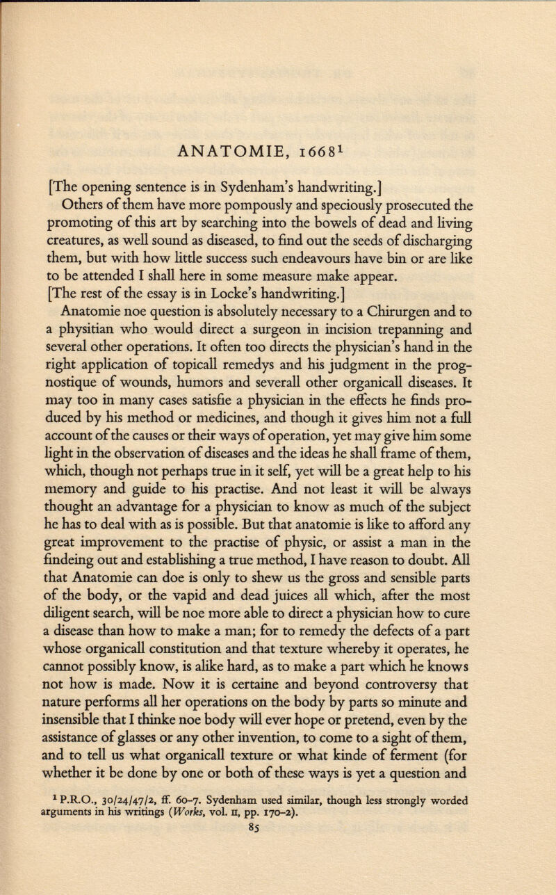 ANATOMIE, 1668 1 [The opening sentence is in Sydenham's handwriting.] Others of them have more pompously and speciously prosecuted the promoting of this art by searching into the bowels of dead and living creatures, as well sound as diseased, to find out the seeds of discharging them, but with how little success such endeavours have bin or are like to be attended I shall here in some measure make appear. [The rest of the essay is in Locke's handwriting.] Anatomie noe question is absolutely necessary to a Chirurgen and to a physitian who would direct a surgeon in incision trepanning and several other operations. It often too directs the physician's hand in the right application of topicall remedys and his judgment in the prog- nostique of wounds, humors and severall other organicall diseases. It may too in many cases satisfie a physician in the effects he finds pro duced by his method or medicines, and though it gives him not a full account of the causes or their ways of operation, yet may give him some light in the observation of diseases and the ideas he shall frame of them, which, though not perhaps true in it self, yet will be a great help to his memory and guide to his practise. And not least it will be always thought an advantage for a physician to know as much of the subject he has to deal with as is possible. But that anatomie is like to afford any great improvement to the practise of physic, or assist a man in the findeing out and establishing a true method, I have reason to doubt. All that Anatomie can doe is only to shew us the gross and sensible parts of the body, or the vapid and dead juices all which, after the most diligent search, will be noe more able to direct a physician how to cure a disease than how to make a man; for to remedy the defects of a part whose organicall constitution and that texture whereby it operates, he cannot possibly know, is alike hard, as to make a part which he knows not how is made. Now it is certaine and beyond controversy that nature performs all her operations on the body by parts so minute and insensible that I thinke noe body will ever hope or pretend, even by the assistance of glasses or any other invention, to come to a sight of them, and to tell us what organicall texture or what kinde of ferment (for whether it be done by one or both of these ways is yet a question and 1 P.R.O., 30/24/47/2, if. 60-7. Sydenham used similar, though less strongly worded arguments in his writings (Works, vol. n, pp. 170-2). 85