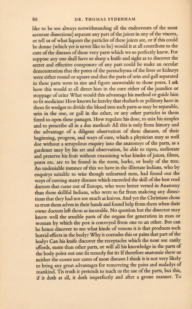 like to be soe always notwithstanding all the endeavours of the most accurate dissections) separate any part of the juices in any of the viscera, or tell us of what liquors the particles of these juices are, or if this could be donne (which yet is never like to be) would it at all contribute to the cure of the diseases of those very parts which we so perfectly knew. For suppose any one shall have so sharp a knife and sight as to discover the secret and effective composure of any part could he make an occular demonstration that the pores of the parenchyma of the liver or kidneys were either round or square and that the parts of urin and gall separated in these parts were in size and figure answerable to those pores. I ask how this would at all direct him in the cure either of the jaundice or stoppage of urin? What would this advantage his method or guide him to fit medicins ï How knows he hereby that rhubarb or pellitory have in them fit wedges to divide the blood into such parts as may be separable, urin in the one, or gall in the other, or any other particles in them fitted to open these passages. How regulate his dose, to mix his simples and to prescribe all in a due method? All this is only from history and the advantage of a diligent observation of these diseases, of their beginning, progress, and ways of cure, which a physician may as well doe without a scrupulous enquiry into the anatomye of the parts, as a gardener may by his art and observation, be able to ripen, meliorate and preserve his fruit without examining what kindes of juices, fibres, pores etc. are to be found in the roots, barke, or body of the tree. An undeniable instance of this we have in the illiterate Indians, who by enquirys suitable to wise though unlearned men, had found out the ways of cureing many diseases which exceeded the skill of the best read doctors that came out of Europe, who were better versed in Anatomy than those skillful Indians, who were so far from makeing any dissec tions that they had not soe much as knives. And yet the Christians chose to trust them selves in their hands and found help from them when their owne doctors left them as incurable. No question but the dissector may know well the sensible parts of the organs for generation in man or woman by which the pox is conveyed from one to an other. But can he hence discover to me what kinde of venom it is that produces such horrid effects in the body? Why it corrodes this or pains that part of the body? Can his knife discover the receptacles which the nose soe easily affords, more than other parts, or will all his knowledge in the parts of the body point out one fit remedy for it? If therefore anatomie shew us neither the causes nor cures of most diseases I think it is not very likely to bring any great advantages for removeing the pains and maladys of mankind. Tis truth it pretends to teach us the use of the parts, but this, if it doth at all, it doth imperfectly and after a grosse manner. To