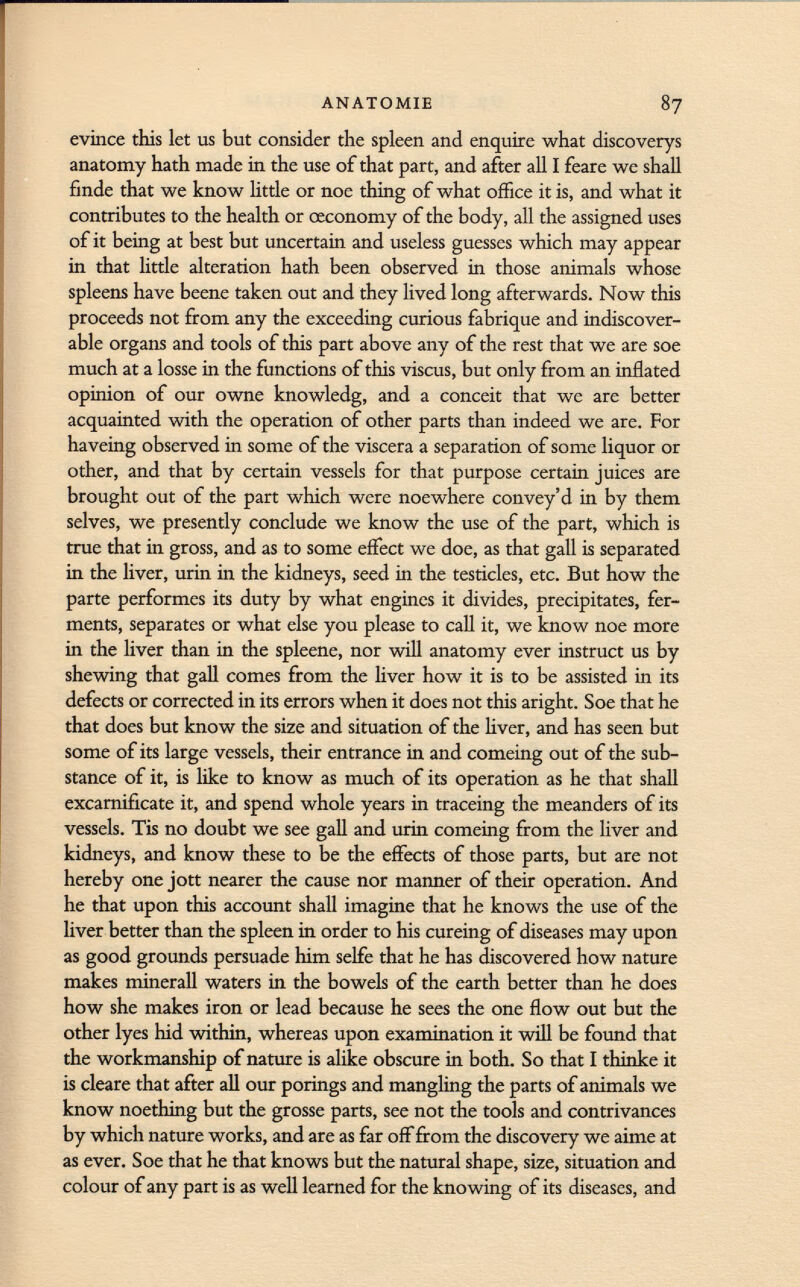 evince this let us but consider the spleen and enquire what discoverys anatomy hath made in the use of that part, and after all I feare we shall finde that we know little or noe thing of what office it is, and what it contributes to the health or ceconomy of the body, all the assigned uses of it being at best but uncertain and useless guesses which may appear in that little alteration hath been observed in those animals whose spleens have beene taken out and they lived long afterwards. Now this proceeds not from any the exceeding curious fabrique and indiscover- able organs and tools of this part above any of the rest that we are soe much at a losse in the functions of this viscus, but only from an inflated opinion of our owne knowledg, and a conceit that we are better acquainted with the operation of other parts than indeed we are. For haveing observed in some of the viscera a separation of some liquor or other, and that by certain vessels for that purpose certain juices are brought out of the part which were noewhere convey'd in by them selves, we presently conclude we know the use of the part, which is true that in gross, and as to some effect we doe, as that gall is separated in the liver, urin in the kidneys, seed in the testicles, etc. But how the parte performes its duty by what engines it divides, precipitates, fer ments, separates or what else you please to call it, we know noe more in the liver than in the spleene, nor will anatomy ever instruct us by shewing that gall comes from the liver how it is to be assisted in its defects or corrected in its errors when it does not this aright. Soe that he that does but know the size and situation of the liver, and has seen but some of its large vessels, their entrance in and comeing out of the sub stance of it, is like to know as much of its operation as he that shall excarnificate it, and spend whole years in traceing the meanders of its vessels. Tis no doubt we see gall and urin comeing from the liver and kidneys, and know these to be the effects of those parts, but are not hereby one jott nearer the cause nor manner of their operation. And he that upon this account shall imagine that he knows the use of the liver better than the spleen in order to his cureing of diseases may upon as good grounds persuade him selfe that he has discovered how nature makes minerali waters in the bowels of the earth better than he does how she makes iron or lead because he sees the one flow out but the other lyes hid within, whereas upon examination it will be found that the workmanship of nature is alike obscure in both. So that I thinke it is cleare that after all our porings and mangling the parts of animals we know noething but the grosse parts, see not the tools and contrivances by which nature works, and are as far off from the discovery we aime at as ever. Soe that he that knows but the natural shape, size, situation and colour of any part is as well learned for the knowing of its diseases, and