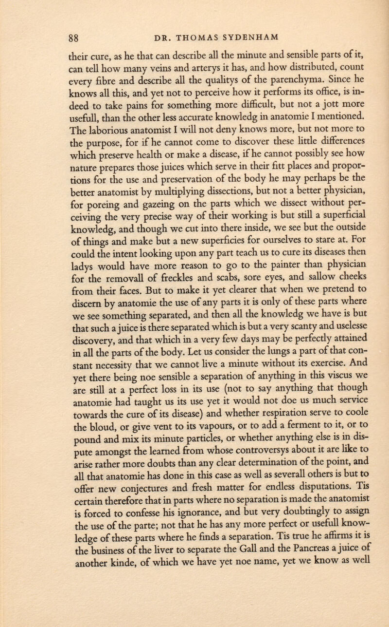 their cure, as he that can describe all the minute and sensible parts of it, can tell how many veins and arterys it has, and how distributed, count every fibre and describe all the qualitys of the parenchyma. Since he knows all this, and yet not to perceive how it performs its office, is in deed to take pains for something more difficult, but not a jott more usefull, than the other less accurate knowledg in anatomie I mentioned. The laborious anatomist I will not deny knows more, but not more to the purpose, for if he cannot come to discover these little differences which preserve health or make a disease, if he cannot possibly see how nature prepares those juices which serve in their fitt places and propor tions for the use and preservation of the body he may perhaps be the better anatomist by multiplying dissections, but not a better physician, for poreing and gazeing on the parts which we dissect without per ceiving the very precise way of their working is but still a superficial knowledg, and though we cut into there inside, we see but the outside of things and make but a new superficies for ourselves to stare at. For could the intent looking upon any part teach us to cure its diseases then ladys would have more reason to go to the painter than physician for the removall of freckles and scabs, sore eyes, and sallow cheeks from their faces. But to make it yet clearer that when we pretend to discern by anatomie the use of any parts it is only of these parts where we see something separated, and then all the knowledg we have is but that such a juice is there separated which is but a very scanty and uselesse discovery, and that which in a very few days may be perfectly attained in all the parts of the body. Let us consider the lungs a part of that con stant necessity that we cannot live a minute without its exercise. And yet there being noe sensible a separation of anything in this viscus we are still at a perfect loss in its use (not to say anything that though anatomie had taught us its use yet it would not doe us much service towards the cure of its disease) and whether respiration serve to coole the bloud, or give vent to its vapours, or to add a ferment to it, or to pound and mix its minute particles, or whether anything else is in dis pute amongst the learned from whose controversys about it are like to arise rather more doubts than any clear determination of the point, and all that anatomie has done in this case as well as severall others is but to offer new conjectures and fresh matter for endless disputations. Tis certain therefore that in parts where no separation is made the anatomist is forced to confesse his ignorance, and but very doubtingly to assign the use of the parte; not that he has any more perfect or usefull know ledge of these parts where he finds a separation. Tis true he affirms it is the business of the liver to separate the Gall and the Pancreas a juice of another kinde, of which we have yet noe name, yet we know as well