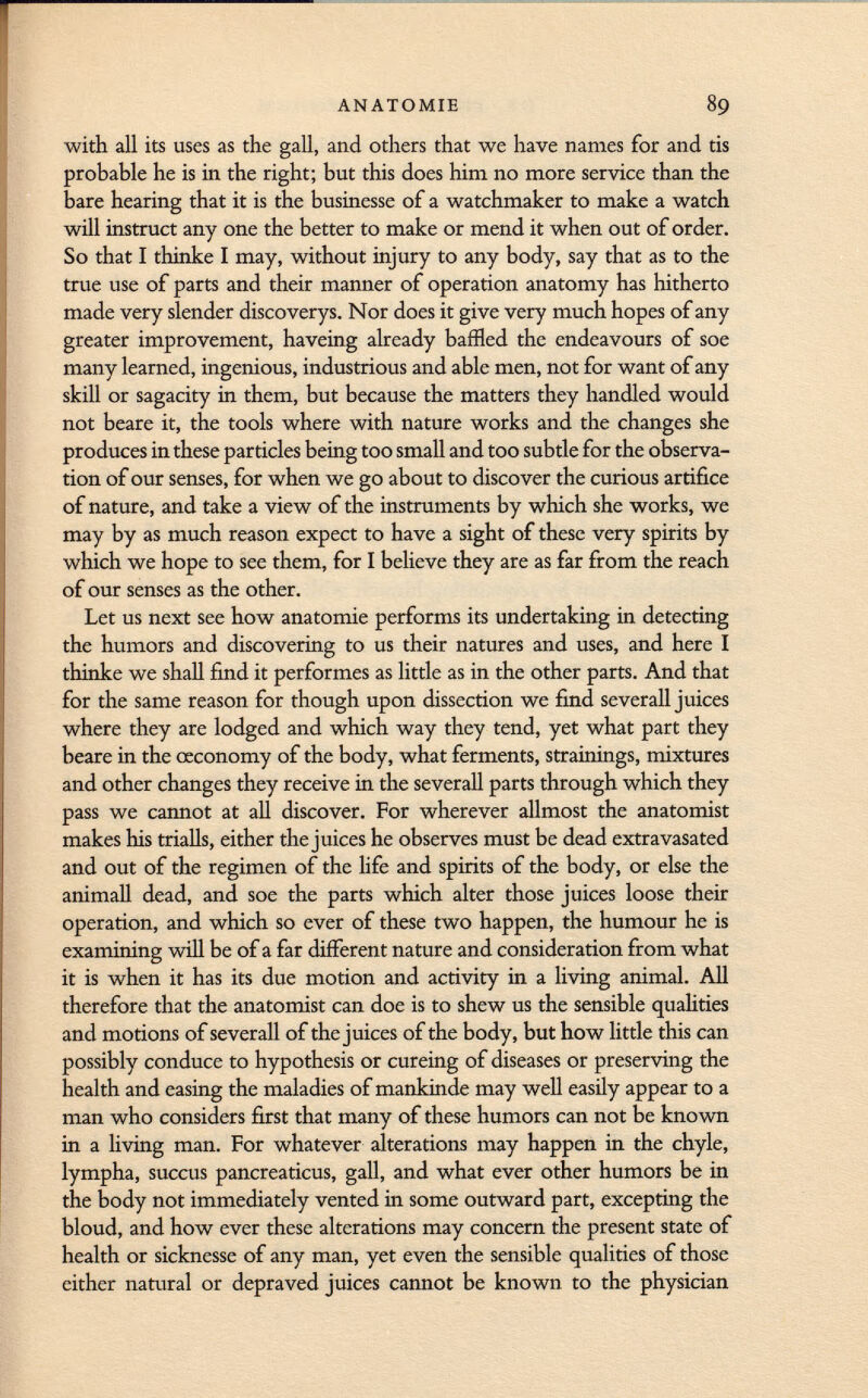 with all its uses as the gall, and others that we have names for and tis probable he is in the right; but this does him no more service than the bare hearing that it is the businesse of a watchmaker to make a watch will instruct any one the better to make or mend it when out of order. So that I thinke I may, without injury to any body, say that as to the true use of parts and their manner of operation anatomy has hitherto made very slender discoverys. Nor does it give very much hopes of any greater improvement, haveing already baffled the endeavours of soe many learned, ingenious, industrious and able men, not for want of any skill or sagacity in them, but because the matters they handled would not beare it, the tools where with nature works and the changes she produces in these particles being too small and too subtle for the observa tion of our senses, for when we go about to discover the curious artifice of nature, and take a view of the instruments by which she works, we may by as much reason expect to have a sight of these very spirits by which we hope to see them, for I believe they are as far from the reach of our senses as the other. Let us next see how anatomie performs its undertaking in detecting the humors and discovering to us their natures and uses, and here I thinke we shall find it performes as little as in the other parts. And that for the same reason for though upon dissection we find severall juices where they are lodged and which way they tend, yet what part they beare in the œconomy of the body, what ferments, strainings, mixtures and other changes they receive in the severall parts through which they pass we cannot at all discover. For wherever allmost the anatomist makes his trialls, either the juices he observes must be dead extravasated and out of the regimen of the life and spirits of the body, or else the animali dead, and soe the parts which alter those juices loose their operation, and which so ever of these two happen, the humour he is examining will be of a far different nature and consideration from what it is when it has its due motion and activity in a living animal. All therefore that the anatomist can doe is to shew us the sensible qualities and motions of severall of the juices of the body, but how little this can possibly conduce to hypothesis or cureing of diseases or preserving the health and easing the maladies of mankinde may well easily appear to a man who considers first that many of these humors can not be known in a living man. For whatever alterations may happen in the chyle, lympha, succus pancreaticus, gall, and what ever other humors be in the body not immediately vented in some outward part, excepting the bloud, and how ever these alterations may concern the present state of health or sicknesse of any man, yet even the sensible qualities of those either natural or depraved juices cannot be known to the physician