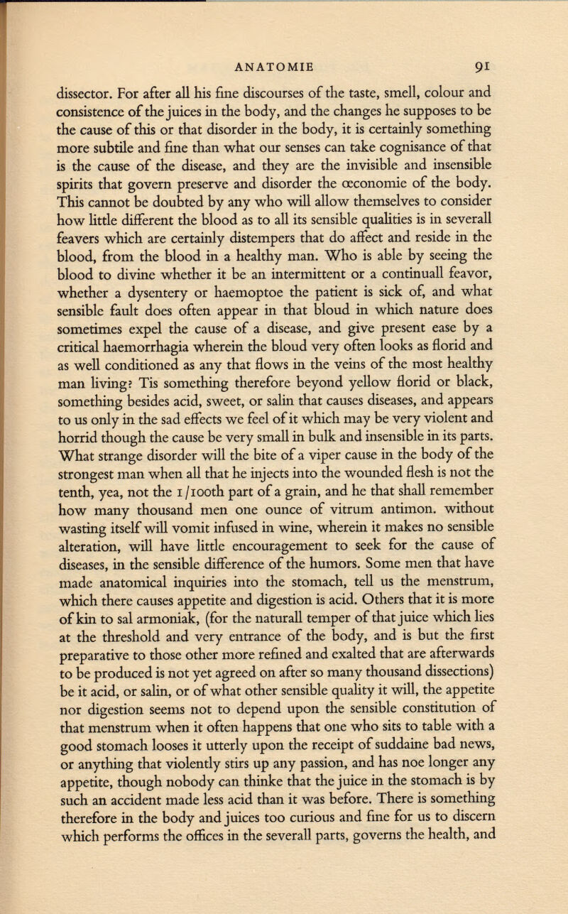 dissector. For after all his fine discourses of the taste, smell, colour and consistence of the juices in the body, and the changes he supposes to be the cause of this or that disorder in the body, it is certainly something more subtile and fine than what our senses can take cognisance of that is the cause of the disease, and they are the invisible and insensible spirits that govern preserve and disorder the œconomie of the body. This cannot be doubted by any who will allow themselves to consider how little different the blood as to all its sensible qualities is in severall feavers which are certainly distempers that do affect and reside in the blood, from the blood in a healthy man. Who is able by seeing the blood to divine whether it be an intermittent or a continuali feavor, whether a dysentery or haemoptoe the patient is sick of, and what sensible fault does often appear in that bloud in which nature does sometimes expel the cause of a disease, and give present ease by a critical haemorrhagia wherein the bloud very often looks as florid and as well conditioned as any that flows in the veins of the most healthy man living; Tis something therefore beyond yellow florid or black, something besides acid, sweet, or salin that causes diseases, and appears to us only in the sad effects we feel of it which may be very violent and horrid though the cause be very small in bulk and insensible in its parts. What strange disorder will the bite of a viper cause in the body of the strongest man when all that he injects into the wounded flesh is not the tenth, yea, not the 1 /iooth part of a grain, and he that shall remember how many thousand men one ounce of vitrum antimon. without wasting itself will vomit infused in wine, wherein it makes no sensible alteration, will have little encouragement to seek for the cause of diseases, in the sensible difference of the humors. Some men that have made anatomical inquiries into the stomach, tell us the menstrum, which there causes appetite and digestion is acid. Others that it is more of kin to sal armoniak, (for the naturall temper of that juice which lies at the threshold and very entrance of the body, and is but the first preparative to those other more refined and exalted that are afterwards to be produced is not yet agreed on after so many thousand dissections) be it acid, or salin, or of what other sensible quality it will, the appetite nor digestion seems not to depend upon the sensible constitution of that menstrum when it often happens that one who sits to table with a good stomach looses it utterly upon the receipt of suddaine bad news, or anything that violently stirs up any passion, and has noe longer any appetite, though nobody can thinke that the juice in the stomach is by such an accident made less acid than it was before. There is something therefore in the body and juices too curious and fine for us to discern which performs the offices in the severall parts, governs the health, and