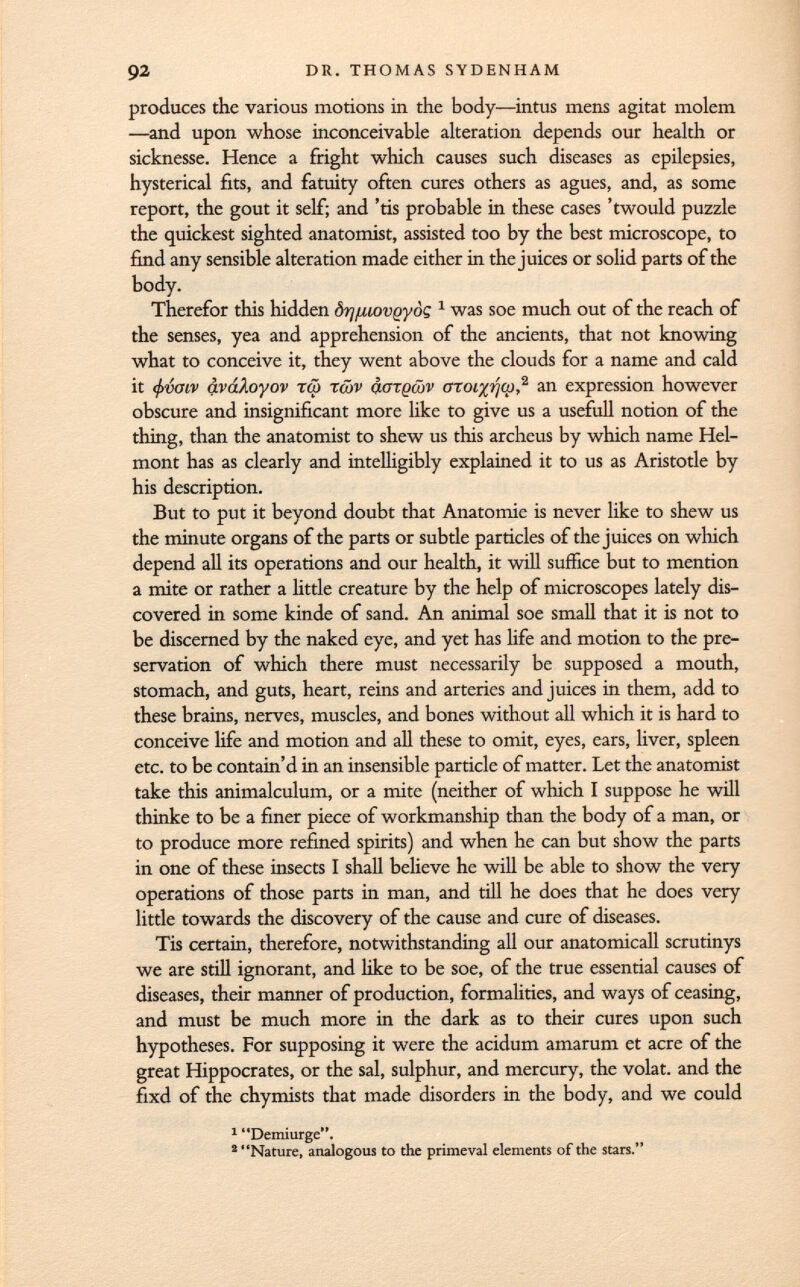 produces the various motions in the body—intus mens agitai molem —and upon whose inconceivable alteration depends our health or sicknesse. Hence a fright which causes such diseases as epilepsies, hysterical fits, and fatuity often cures others as agues, and, as some report, the gout it self; and 'tis probable in these cases 'twould puzzle the quickest sighted anatomist, assisted too by the best microscope, to find any sensible alteration made either in the juices or solid parts of the body. Therefor this hidden ôrj/uovQ-yôç 1 was soe much out of the reach of the senses, yea and apprehension of the ancients, that not knowing what to conceive it, they went above the clouds for a name and cald it <f>vmv áváAoyov tm tojv o.gtpojv OToi %ijcp, 2 an expression however obscure and insignificant more like to give us a usefull notion of the thing, than the anatomist to shew us this archeus by which name Hel- mont has as clearly and intelligibly explained it to us as Aristotle by his description. But to put it beyond doubt that Anatomie is never like to shew us the minute organs of the parts or subtle particles of the juices on which depend all its operations and our health, it will suffice but to mention a mite or rather a little creature by the help of microscopes lately dis covered in some kinde of sand. An animal soe small that it is not to be discerned by the naked eye, and yet has life and motion to the pre servation of which there must necessarily be supposed a mouth, stomach, and guts, heart, reins and arteries and juices in them, add to these brains, nerves, muscles, and bones without all which it is hard to conceive life and motion and all these to omit, eyes, ears, liver, spleen etc. to be contain'd in an insensible particle of matter. Let the anatomist take this animalculum, or a mite (neither of which I suppose he will thinke to be a finer piece of workmanship than the body of a man, or to produce more refined spirits) and when he can but show the parts in one of these insects I shall believe he will be able to show the very operations of those parts in man, and till he does that he does very little towards the discovery of the cause and cure of diseases. Tis certain, therefore, notwithstanding all our anatomicall scrutinys we are still ignorant, and like to be soe, of the true essential causes of diseases, their manner of production, formalities, and ways of ceasing, and must be much more in the dark as to their cures upon such hypotheses. For supposing it were the acidum amarum et acre of the great Hippocrates, or the sal, sulphur, and mercury, the volat. and the fixd of the chymists that made disorders in the body, and we could 1 Demiurge. 2 Nature, analogous to the primeval elements of the stars.