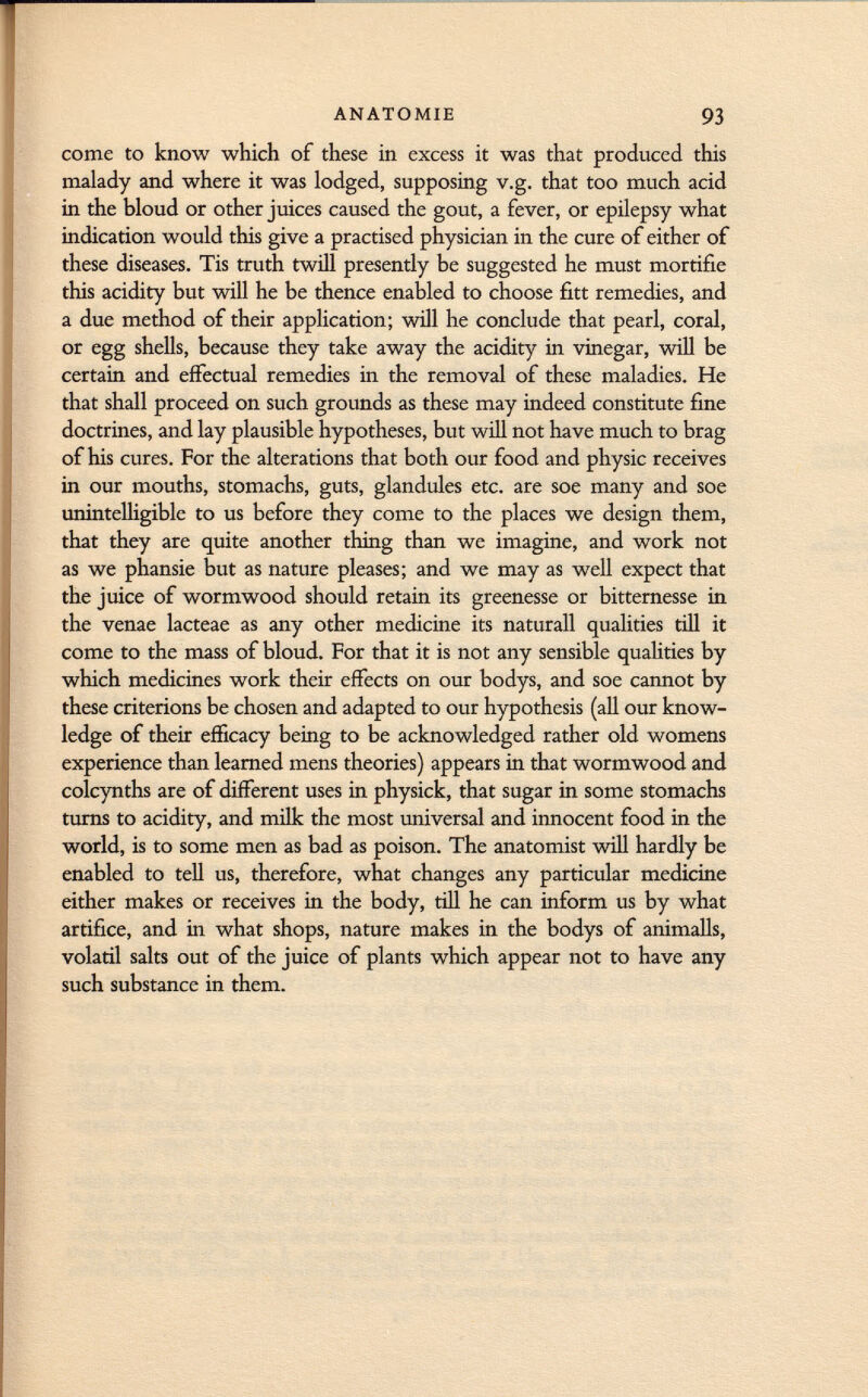 come to know which of these in excess it was that produced this malady and where it was lodged, supposing v.g. that too much acid in the bloud or other juices caused the gout, a fever, or epilepsy what indication would this give a practised physician in the cure of either of these diseases. Tis truth twill presently be suggested he must mortifie this acidity but will he be thence enabled to choose fitt remedies, and a due method of their application; will he conclude that pearl, coral, or egg shells, because they take away the acidity in vinegar, will be certain and effectual remedies in the removal of these maladies. He that shall proceed on such grounds as these may indeed constitute fine doctrines, and lay plausible hypotheses, but will not have much to brag of his cures. For the alterations that both our food and physic receives in our mouths, stomachs, guts, glandules etc. are soe many and soe unintelligible to us before they come to the places we design them, that they are quite another thing than we imagine, and work not as we phansie but as nature pleases; and we may as well expect that the juice of wormwood should retain its greenesse or bitternesse in the venae lacteae as any other medicine its naturall qualities till it come to the mass of bloud. For that it is not any sensible qualities by which medicines work their effects on our bodys, and soe cannot by these criterions be chosen and adapted to our hypothesis (all our know ledge of their efficacy being to be acknowledged rather old womens experience than learned mens theories) appears in that wormwood and colcynths are of different uses in physick, that sugar in some stomachs turns to acidity, and milk the most universal and innocent food in the world, is to some men as bad as poison. The anatomist will hardly be enabled to tell us, therefore, what changes any particular medicine either makes or receives in the body, till he can inform us by what artifice, and in what shops, nature makes in the bodys of animalls, volatil salts out of the juice of plants which appear not to have any such substance in them.