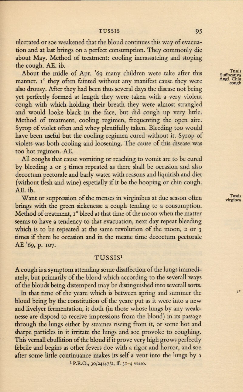 ulcerated or soe weakened that the bloud continues this way of evacua tion and at last brings on a perfect consumption. They commonly die about May. Method of treatment: cooling incrassateing and stoping the cough. AE. ib. About the midle of Apr. '69 many children were take after this manner. I o they often fainted without any manifest cause they were also drousy. After they had been thus several days the disease not being yet perfectly formed at length they were taken with a very violent cough with which holding their breath they were almost strangled and would looke black in the face, but did cough up very little. Method of treatment, cooling regimen, frequenting the open aire. Syrop of violet often and whey plentifully taken. Bleeding too would have been useful but the cooling regimen cured without it. Syrop of violets was both cooling and loosening. The cause of this disease was too hot regimen. AE. All coughs that cause vomiting or reaching to vomit are to be cured by bleeding 2 or 3 times repeated as there shall be occasion and also decoctum pectorale and barly water with reasons and liquirish and diet (without flesh and wine) espetially if it be the hooping or chin cough. AE. ib. Want or suppression of the menses in virginibus at due season often brings with the green sickenesse a cough tending to a consumption. Method of treatment, 1° bleed at that time of the moon when the matter seems to have a tendency to that evacuation, next day repeat bleeding which is to be repeated at the same revolution of the moon, 2 or 3 times if there be occasion and in the meane time decoctum pectorale AE '69, p. 107. TUSSIS 1 A cough is a symptom attending some disaffection of the lungs immedi ately, but primarily of the bloud which according to the severall ways of the blouds being distemperd may be distinguished into severall sorts. In that time of the yeare which is between spring and summer the bloud being by the constitution of the yeare put as it were into a new and livelyer fermentation, it doth (in those whose lungs by any weak- nesse are disposd to receive impressions from the bloud) in its passage through the lungs either by steames riseing from it, or some hot and sharpe particles in it irritate the lungs and soe provoke to coughing. This vernali ebullition of the bloud if it prove very high grows perfectly febrile and begins as other fevers doe with a rigor and horror, and soe after some little continuance makes its self a vent into the lungs by a 1 P.R.O., 30/24/47/2, ff. 31-4 verso.
