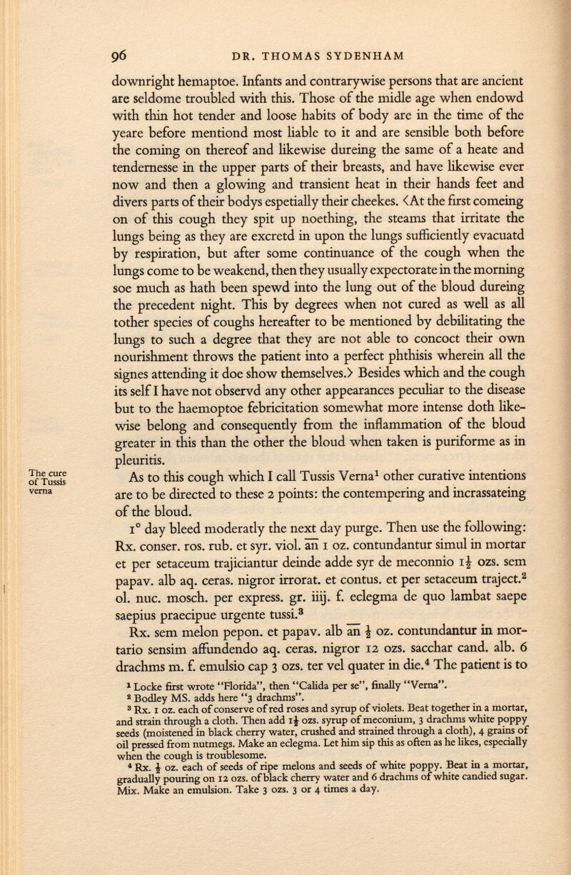 downright hemaptoe. Infants and contrarywise persons that are ancient are seldome troubled with this. Those of the midle age when endowd with thin hot tender and loose habits of body are in the time of the yeare before mentiond most liable to it and are sensible both before the coming on thereof and likewise dureing the same of a heate and tendernesse in the upper parts of their breasts, and have likewise ever now and then a glowing and transient heat in their hands feet and divers parts of their bodys espetially their cheekes. <At the first comeing on of this cough they spit up noething, the steams that irritate the lungs being as they are excretd in upon the lungs sufficiently evacuatd by respiration, but after some continuance of the cough when the lungs come to be weakend, then they usually expectorate in the morning soe much as hath been spewd into the lung out of the bloud dureing the precedent night. This by degrees when not cured as well as all tother species of coughs hereafter to be mentioned by debilitating the lungs to such a degree that they are not able to concoct their own nourishment throws the patient into a perfect phthisis wherein all the signes attending it doe show themselves.) Besides which and the cough its self I have not observd any other appearances peculiar to the disease but to the haemoptoe febricitation somewhat more intense doth like wise belong and consequently from the inflammation of the bloud greater in this than the other the bloud when taken is puriforme as in pleuritis. As to this cough which I call Tussis Verna 1 other curative intentions are to be directed to these 2 points: the con tempering and incrassateing of the bloud. I o day bleed moderatly the next day purge. Then use the following: Rx. conser. ros. rub. et syr. viol, an i oz. contundantur simul in mortar et per setaceum trajiciantur deinde adde syr de meconnio i£ ozs. sem papav. alb aq. ceras, nigror irrorat. et contus. et per setaceum traject. 2 ol. nuc. mosch. per express, gr. iiij. f. eclegma de quo lambat saepe saepius praecipue urgente tussi. 3 Rx. sem melon pepon. et papav. alb an | oz. contundantur in mor- tario sensim affundendo aq. ceras, nigror 12 ozs. sacchar cand. alb. 6 drachms m. f. emulsio cap 3 ozs. ter vel quater in die. 4 The patient is to 1 Locke first wrote Florida, then Calida per se, finally Verna. 2 Bodley MS. adds here 3 drachms. 3 Rx. i oz. each of conserve of red roses and syrup of violets. Beat together in a mortar, and strain through a cloth. Then add 1J ozs. syrup of meconium, 3 drachms white poppy seeds (moistened in black cherry water, crushed and strained through a cloth), 4 grains of oil pressed from nutmegs. Make an eclegma. Let him sip this as often as he likes, especially when the cough is troublesome. 4 Rx. i oz. each of seeds of ripe melons and seeds of white poppy. Beat in a mortar, gradually pouring on 12 ozs. of black cherry water and 6 drachms of white candied sugar. Mix. Make an emulsion. Take 3 ozs. 3 or 4 times a day.
