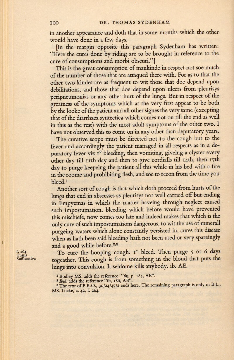 in another appearance and doth that in some months which the other would have done in a few days. [In the margin opposite this paragraph Sydenham has written: Here the cures done by riding are to be brought in reference to the cure of consumptions and morbi obscuri.] This is the great consumption of mankinde in respect not soe much of the number of those that are attaqued there with. For as to that the other two kindes are as frequent to wit those that doe depend upon debilitations, and those that doe depend upon ulcers from pleurisys peripneumonias or any other hurt of the lungs. But in respect of the greatness of the symptoms which at the very first appear to be both by the looke of the patient and all other signes the very same (excepting that of the diarrhaea syntectica which comes not on till the end as well in this as the rest) with the most adult symptoms of the other two. I have not observed this to come on in any other than depuratory years. The curative scope must be directed not to the cough but to the fever and accordingly the patient managed in all respects as in a de puratory fever viz i° bleeding, then vomiting, giveing a clyster every other day rill nth day and then to give cordialls till 14th, then 17th day to purge keepeing the patient all this while in his bed with a fire in the roome and prohibiting flesh, and soe to recon from the time you bleed. 1 Another sort of cough is that which doth proceed from hurts of the lungs that end in abscesses as pleurisys not well carried off but ending in Empyemas in which the matter haveing through neglect caused such impostumation, bleeding which before would have prevented this mischiefe, now comes too late and indeed makes that which is the only cure of such impostumations dangerous, to wit the use of minerali purgeing waters which alone constantly persisted in, cures this disease when as hath been said bleeding hath not been used or very spareingly and a good while before. 2 ' 3 To cure the hooping cough. i° bleed. Then purge 5 or 6 days togeather. This cough is from something in the bloud that puts the lungs into convulsion. It seldome kills anybody, ib. AE. 1 Bodley MS. adds the reference '69, p. 185, AE. 8 Ibid, adds the reference ib, 186, AE. 8 The text of P.R.O., 30/24/47/2 ends here. The remaining paragraph is only in B.L., MS. Locke, c. 42, f. 264.