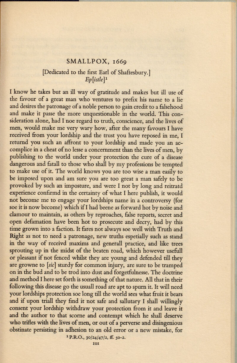 SMALLPOX, 1669 [Dedicated to the first Earl of Shaftesbury.] Epistle] 1 I know he takes but an ill way of gratitude and makes but ill use of the favour of a great man who ventures to prefix his name to a lie and desires the patronage of a noble person to gain credit to a falsehood and make it passe the more unquestionable in the world. This con sideration alone, had I noe regard to truth, conscience, and the lives of men, would make me very wary how, after the many favours I have received from your lordship and the trust you have reposed in me, I returnd you such an affront to your lordship and made you an ac complice in a cheat of no lesse a concernment than the lives of men, by publishing to the world under your protection the cure of a disease dangerous and fatali to those who shall by my professions be tempted to make use of it. The world knows you are too wise a man easily to be imposed upon and am sure you are too great a man safely to be provoked by such an imposture, and were I not by long and reitratd experience confirmd in the certainty of what I here publish, it would not become me to engage your lordships name in a controversy (for soe it is now become) which if I had beene as forward hot by noise and clamour to maintain, as others by reproaches, false reports, secret and open defamation have been hot to prosecute and decry, had by this time grown into a faction. It fares not always soe well with Truth and Right as not to need a patronage, new truths espetially such as stand in the way of receivd maxims and generali practice, and like trees sprouting up in the midst of the beaten road, which however usefull or pleasant if not fenced whilst they are young and defended till they are growne to [51V] sturdy for common injury, are sure to be tramped on in the bud and to be trod into dust and forgetfulnesse. The doctrine and method I here set forth is something of that nature. All that in their following this disease go the usuali road are apt to spurn it. It will need your lordships protection soe long till the world sees what fruit it bears and if upon triall they find it not safe and sallutary I shall willingly consent your lordship withdraw your protection from it and leave it and the author to that scorne and contempt which he shall deserve who trifles with the lives of men, or out of a perverse and disingenious obstinate persisting in adhesion to an old error or a new mistake, for 1 P.R.O., 30/24/47/2, ff. 50-2. IOI