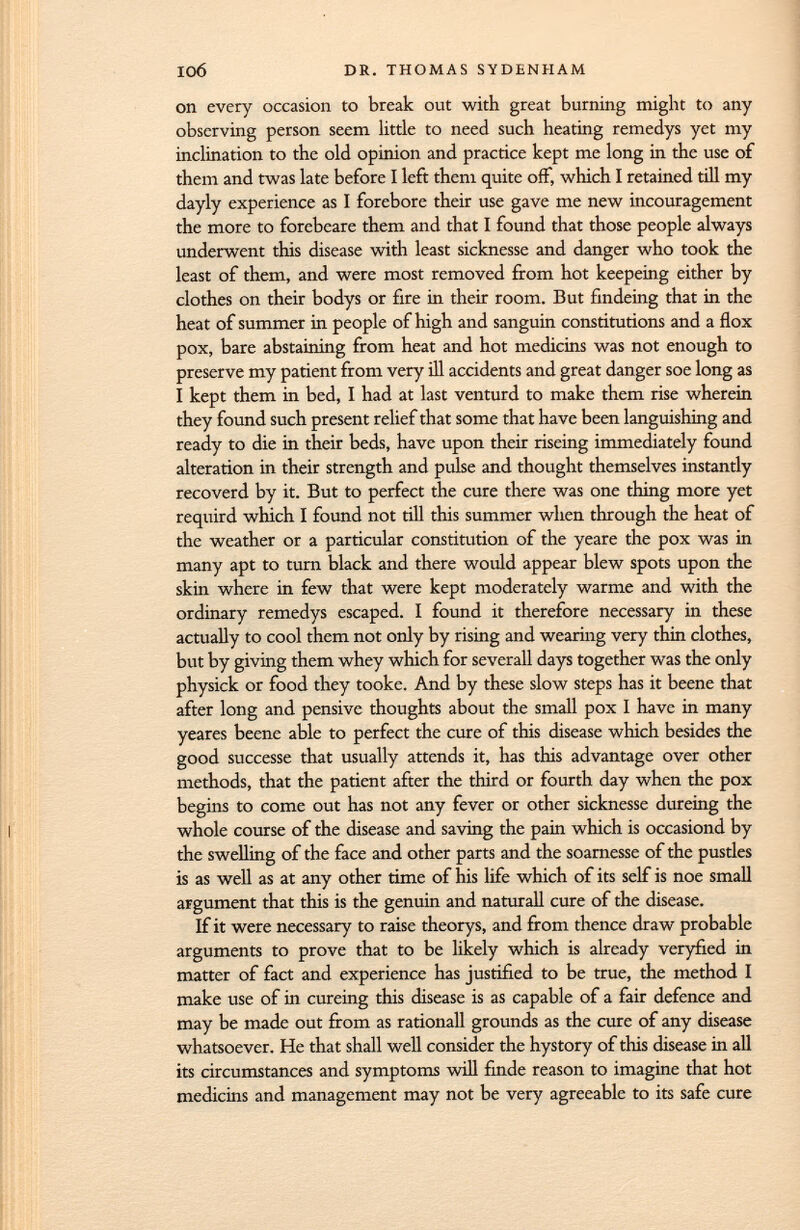 on every occasion to break out with great burning might to any observing person seem little to need such heating remedys yet my inclination to the old opinion and practice kept me long in the use of them and twas late before I left them quite off, which I retained till my dayly experience as I forebore their use gave me new incouragement the more to forebcare them and that I found that those people always underwent this disease with least sicknesse and danger who took the least of them, and were most removed from hot keepeing either by clothes on their bodys or fire in their room. But findeing that in the heat of summer in people of high and sanguin constitutions and a flox pox, bare abstaining from heat and hot medicins was not enough to preserve my patient from very ill accidents and great danger soe long as I kept them in bed, I had at last venturd to make them rise wherein they found such present relief that some that have been languishing and ready to die in their beds, have upon their riseing immediately found alteration in their strength and pulse and thought themselves instantly recoverd by it. But to perfect the cure there was one thing more yet requird which I found not till this summer when through the heat of the weather or a particular constitution of the yeare the pox was in many apt to turn black and there would appear blew spots upon the skin where in few that were kept moderately warme and with the ordinary remedys escaped. I found it therefore necessary in these actually to cool them not only by rising and wearing very thin clothes, but by giving them whey which for severall days together was the only physick or food they tooke. And by these slow steps has it beene that after long and pensive thoughts about the small pox I have in many yeares beene able to perfect the cure of this disease which besides the good successe that usually attends it, has this advantage over other methods, that the patient after the third or fourth day when the pox begins to come out has not any fever or other sicknesse dureing the whole course of the disease and saving the pain which is occasiond by the swelling of the face and other parts and the soarnesse of the pustles is as well as at any other time of his life which of its self is noe small argument that this is the genuin and naturali cure of the disease. If it were necessary to raise theorys, and from thence draw probable arguments to prove that to be likely which is already veryfied in matter of fact and experience has justified to be true, the method I make use of in cureing this disease is as capable of a fair defence and may be made out from as rationall grounds as the cure of any disease whatsoever. He that shall well consider the hystory of this disease in all its circumstances and symptoms will finde reason to imagine that hot medicins and management may not be very agreeable to its safe cure