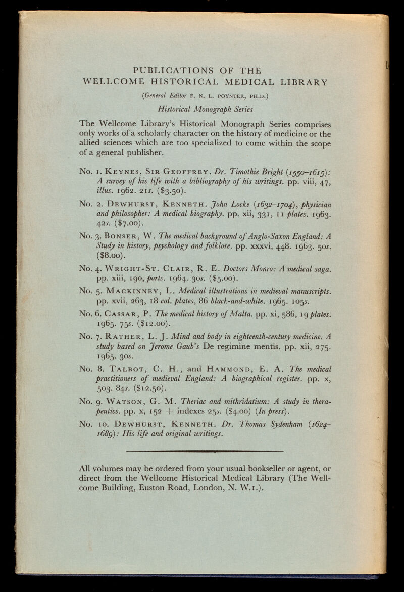 PUBLICATIONS OF THE WELLCOME HISTORICAL MEDICAL LIBRARY (General Editor f. n. l. poynter, ph.d.) Historical Monograph Series The Wellcome Library's Historical Monograph Series comprises only works of a scholarly character on the history of medicine or the allied sciences which are too specialized to come within the scope of a general publisher. No. i. Keynes, Sir Geoffrey. Dr. Timothie Bright {1550-1615): A survey of his life with a bibliography of his writings, pp. viii, 47, illus. 1962. 21 s. ($3.50). No. 2. Dewhurst, Kenneth. John Locke {1632-1704), physician and philosopher: A medical biography, pp. xii, 331, 11 plates. 1963. 42j. ($7.00). No. 3. Bonser , W. The medical background of Anglo-Saxon England: A Study in history, psychology and folklore, pp. xxxvi, 448. 1963. 50 s. ($8.00). No. 4. Wright-St. Clair , R. E. Doctors Monro: A medical saga. pp. xiii, 190 , ports. 1964. 30Í. ($5.00). No. 5. Mackinney, L. Medical illustrations in medieval manuscripts. pp. xvii, 263, 18 col. plates, 86 black-and-white. 1965. 105í. No. 6. Cassar , P. The medical history of Malta, pp. xi, 586, ig plates. i9 6 5- 75 j - ($12.00). No. 7. Rather , L. J. Mind and body in eighteenth-century medicine. A study based on Jerome Gaub's De regimine mentis, pp. xii, 275. 1965. 30j. No. 8. Talbot , C. H., and Hammond, E. A. The medical practitioners of medieval England: A biographical register, pp. x, 503. 84s. ($12.50). No. 9. W atson , G. M. Theriac and mithridatium: A study in thera peutics. pp. x, 152 + indexes 25^. ($4.00) {In press). No. 10. Dewhurst, Kenneth. Dr. Thomas Sydenham {1624- i68g): His life and original writings. All volumes may be ordered from your usual bookseller or agent, or direct from the Wellcome Historical Medical Library (The Well come Building, Euston Road, London, N. W.i.).
