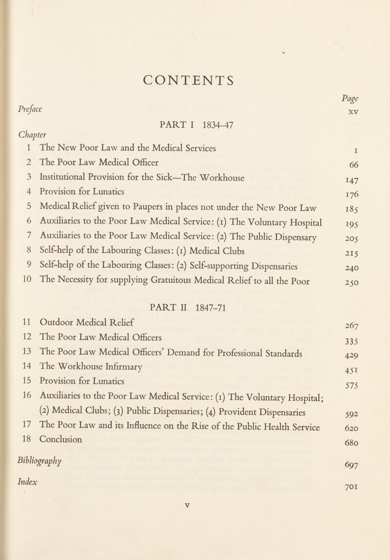 CONTENTS Page Preface xv PART I 1834-47 Chapter 1 The New Poor Law and the Medical Services i 2 The Poor Law Medical Officer 66 3 Institutional Provision for the Sick—The Workhouse 147 4 Provision for Lunatics 176 5 Medical Relief given to Paupers in places not under the New Poor Law 185 6 Auxiliaries to the Poor Law Medical Service: (1) The Voluntary Hospital 195 7 Auxiliaries to the Poor Law Medical Service : (2) The Public Dispensary 205 8 Self-help of the Labouring Classes: (1) Medical Clubs 215 9 Self-help of the Labouring Classes : (2) Self-supporting Dispensaries 240 10 The Necessity for supplying Gratuitous Medical Relief to all the Poor 250 PART II 1847-71 11 Outdoor Medical Relief 267 12 The Poor Law Medical Officers 335 13 The Poor Law Medical Officers' Demand for Professional Standards 429 14 The Workhouse Infirmary 451 15 Provision for Lunatics 575 16 Auxiliaries to the Poor Law Medical Service: (1) The Voluntary Hospital; (2) Medical Clubs; (3) Public Dispensaries; (4) Provident Dispensaries 592 17 The Poor Law and its Influence on the Rise of the Public Health Service 620 18 Conclusion 680 Bibliography 697 Index 701