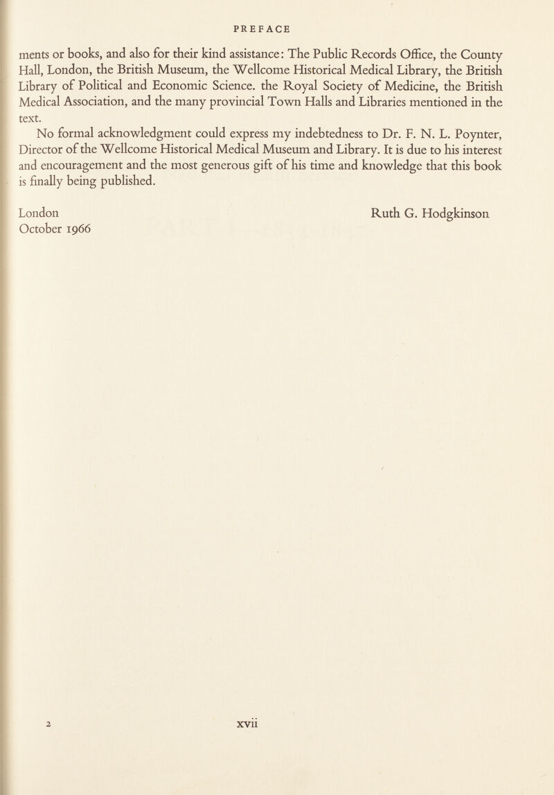 ments or books, and also for their kind assistance: The Public Records Office, the County Hall, London, the British Museum, the Wellcome Historical Medical Library, the British Library of Political and Economic Science, the Royal Society of Medicine, the British Medical Association, and the many provincial Town Halls and Libraries mentioned in the text. No formal acknowledgment could express my indebtedness to Dr. F. N. L. Poynter, Director of the Wellcome Historical Medical Museum and Library. It is due to his interest and encouragement and the most generous gift of his time and knowledge that this book is finally being published. London October 1966 Ruth G. Hodgkinson 2 xvu