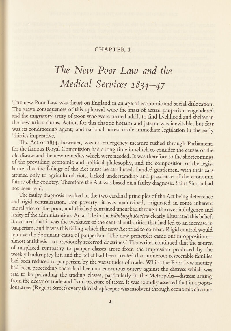 CHAPTER 1 The New Poor Law and the Medical Services 1834—47 The new Poor Law was thrust on England in an age of economic and social dislocation. The grave consequences of this upheaval were the mass of actual pauperism engendered and the migratory army of poor who were turned adrift to find livelihood and shelter in the new urban slums. Action for this chaotic flotsam and jetsam was inevitable, but fear was its conditioning agent; and national unrest made immediate legislation in the early 'thirties imperative. The Act of 1834, however, was no emergency measure rushed through Parliament, for the famous Royal Commission had a long time in which to consider the causes of the old disease and the new remedies which were needed. It was therefore to the shortcomings of the prevailing economic and political philosophy, and the composition of the legis lature, that the failings of the Act must be attributed. Landed gentlemen, with their ears attuned only to agricultural riots, lacked understanding and prescience of the economic future of the country. Therefore the Act was based on a faulty diagnosis. Saint Simon had not been read. The faulty diagnosis resulted in the two cardinal principles of the Act being deterrence and rigid centrahzation. For poverty, it was maintained, originated in some inherent moral vice of the poor, and this had remained uncurbed through the over indulgence and laxity of the administration. An article in th e Edinburgh Review clearly illustrated this belief. It declared that it was the weakness of the central authorities that had led to an increase in pauperism, and it was this failing which the new Act tried to combat. Rigid control would remove the dominant cause of pauperism. 'The new principles came out in opposition— almost antithesis—to previously received doctrines.' The writer continued that the source of misplaced sympathy to pauper classes arose from the impression produced by the weekly bankruptcy list, and the belief had been created that numerous respectable families had been reduced to pauperism by the vicissitudes of trade. Whilst the Poor Law inquiry had been proceeding there had been an enormous outcry against the distress which was said to be pervading the trading classes, particularly in the Metropolis—distress arising from the decay of trade and from pressure of taxes. It was roundly asserted that in a popu lous street (Regent Street) every third shopkeeper was insolvent through economic circum