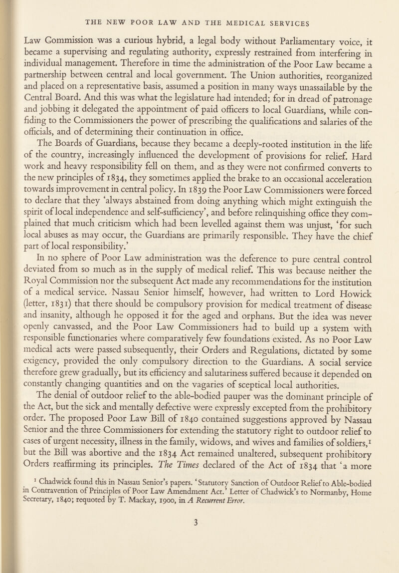 Law Gommission was a curious hybrid, a legal body without Parliamentary voice, it became a supervising and regulating authority, expressly restrained from interfering in individual management. Therefore in time the administration of the Poor Law became a partnership between central and local government. The Union authorities, reorganized and placed on a representative basis, assumed a position in many ways unassailable by the Central Board. And this was what the legislature had intended; for in dread of patronage and jobbing it delegated the appointment of paid officers to local Guardians, while con fiding to the Commissioners the power of prescribing the qualifications and salaries of the officials, and of determining their continuation in office. The Boards of Guardians, because they became a deeply-rooted institution in the life of the country, increasingly influenced the development of provisions for relief. Hard work and heavy responsibility fell on them, and as they were not confirmed converts to the new principles of 1834, they sometimes applied the brake to an occasional acceleration towards improvement in central policy. In 1839 the Poor Law Commissioners were forced to declare that they 'always abstained from doing anything which might extinguish the spirit of local independence and self-sufficiency', and before relinquishing office they com plained that much criticism which had been levelled against them was unjust, 'for such local abuses as may occur, the Guardians are primarily responsible. They have the chief part of local responsibility.' In no sphere of Poor Law administration was the deference to pure central control deviated from so much as in the supply of medical rehef. This was because neither the Royal Commission nor the subsequent Act made any recommendations for the institution of a medical service. Nassau Senior himself, however, had written to Lord Howiek (letter, 1831) that there should be compulsory provision for medical treatment of disease and insanity, although he opposed it for the aged and orphans. But the idea was never openly canvassed, and the Poor Law Commissioners had to build up a system with responsible functionaries where comparatively few foundations existed. As no Poor Law medical acts were passed subsequently, their Orders and Regulations, dictated by some exigency, provided the only compulsory direction to the Guardians. A social service therefore grew gradually, but its efficiency and salutariness suffered because it depended on constantly changing quantities and on the vagaries of sceptical local authorities. The denial of outdoor rehef to the able-bodied pauper was the dominant principle of the Act, but the sick and mentally defective were expressly excepted from the prohibitory order. The proposed Poor Law Bill of 1840 contained suggestions approved by Nassau Senior and the three Commissioners for extending the statutory right to outdoor rehef to cases of urgent necessity, illness in the family, widows, and wives and families of soldiers, 1 but the Bill was abortive and the 1834 Act remained unaltered, subsequent prohibitory Orders reaffirming its principles. The Times declared of the Act of 1834 that 'a more 1 Chadwick found this in Nassau Senior's papers. ' Statutory Sanction of Outdoor Relief to Able-bodied in Contravention of Principles of Poor Law Amendment Act. ' Letter of Chadwick's to Normanby, Home Secretary, 1840; requoted by T. Mackay, 1900, in A Recurrent Error.