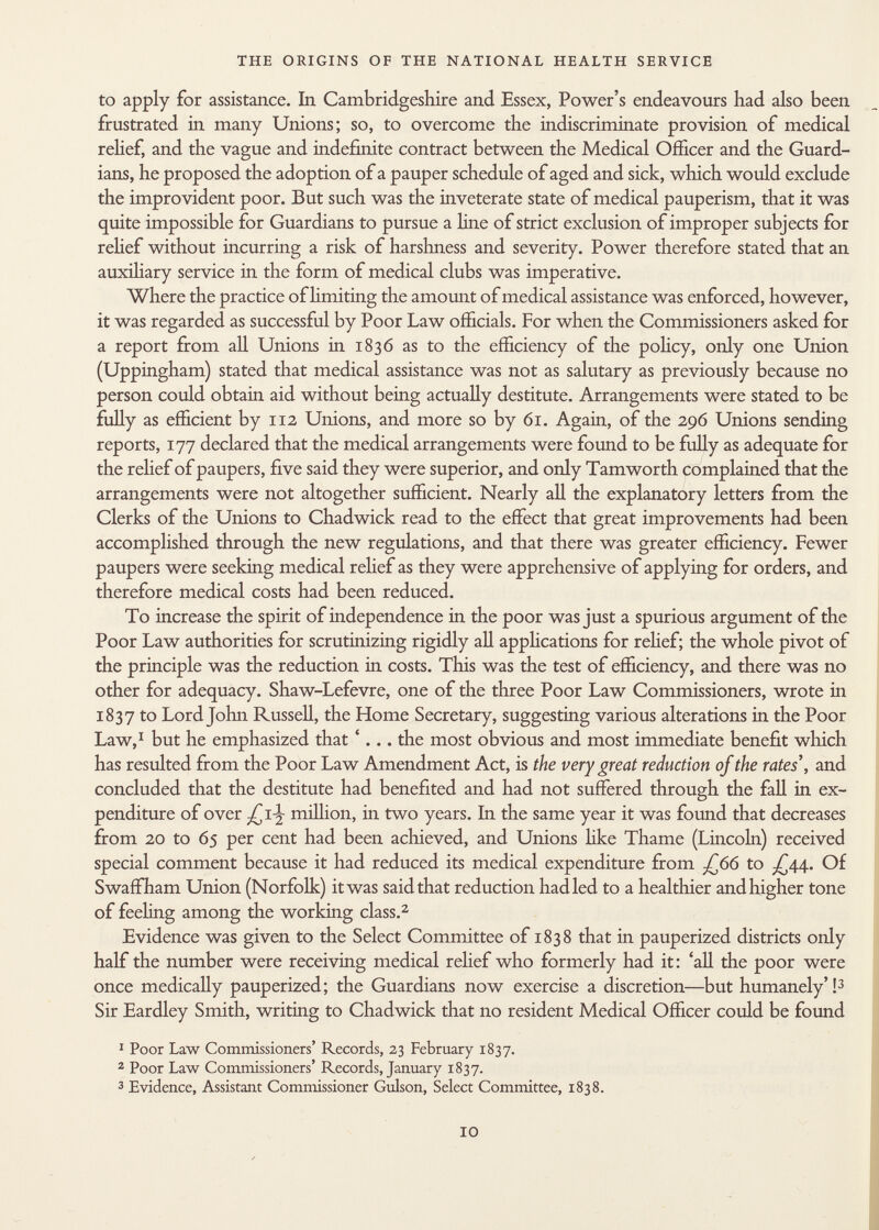 to apply for assistance. In Cambridgeshire and Essex, Power's endeavours had also been frustrated in many Unions; so, to overcome the indiscriminate provision of medical relief, and the vague and indefinite contract between the Medical Officer and the Guard ians, he proposed the adoption of a pauper schedule of aged and sick, which would exclude the improvident poor. But such was the inveterate state of medical pauperism, that it was quite impossible for Guardians to pursue a line of strict exclusion of improper subjects for relief without incurring a risk of harshness and severity. Power therefore stated that an auxiliary service in the form of medical clubs was imperative. Where the practice of limiting the amount of medical assistance was enforced, however, it was regarded as successful by Poor Law officials. For when the Commissioners asked for a report from all Unions in 1836 as to the efficiency of the policy, only one Union (Uppingham) stated that medical assistance was not as salutary as previously because no person could obtain aid without being actually destitute. Arrangements were stated to be fully as efficient by 112 Unions, and more so by 61. Again, of the 296 Unions sending reports, 177 declared that the medical arrangements were found to be fully as adequate for the relief of paupers, five said they were superior, and only Tamworth complained that the arrangements were not altogether sufficient. Nearly all the explanatory letters from the Clerks of the Unions to Chadwick read to the effect that great improvements had been accomplished through the new regulations, and that there was greater efficiency. Fewer paupers were seeking medical relief as they were apprehensive of applying for orders, and therefore medical costs had been reduced. To increase the spirit of independence in the poor was just a spurious argument of the Poor Law authorities for scrutinizing rigidly all applications for relief; the whole pivot of the principle was the reduction in costs. This was the test of efficiency, and there was no other for adequacy. Shaw-Lefevre, one of the three Poor Law Commissioners, wrote in 1837 to Lord John Russell, the Home Secretary, suggesting various alterations in the Poor Law, 1 but he emphasized that '... the most obvious and most immediate benefit which has resulted from the Poor Law Amendment Act, is the very great reduction of the rates', and concluded that the destitute had benefited and had not suffered through the fall in ex penditure of over million, in two years. In the same year it was found that decreases from 20 to 65 per cent had been achieved, and Unions like Thame (Lincoln) received special comment because it had reduced its medical expenditure from J¿6>6 to J ¿AA- Of Swaffham Union (Norfolk) it was said that reduction had led to a healthier and higher tone of feeling among the working class. 2 Evidence was given to the Select Committee of 1838 that in pauperized districts only half the number were receiving medical relief who formerly had it: 'all the poor were once medically pauperized; the Guardians now exercise a discretion—but humanely'! 3 Sir Eardley Smith, writing to Chadwick that no resident Medical Officer could be found 1 Poor Law Commissioners' Records, 23 February 1837. 2 Poor Law Commissioners' Records, January 1837. 3 Evidence, Assistant Commissioner Gulson, Select Committee, 1838.