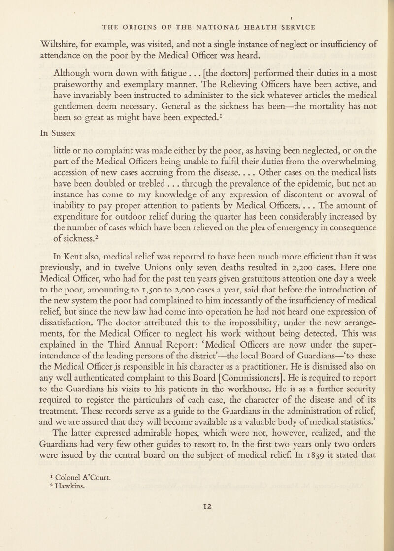 Wiltshire, for example, was visited, and not a single instance of neglect or insufficiency of attendance on the poor by the Medical Officer was heard. Although worn down with fatigue . . . [the doctors] performed their duties in a most praiseworthy and exemplary manner. The Relieving Officers have been active, and have invariably been instructed to administer to the sick whatever articles the medical gentlemen deem necessary. General as the sickness has been—the mortality has not been so great as might have been expected. 1 In Sussex little or no complaint was made either by the poor, as having been neglected, or on the part of the Medical Officers being unable to fulfil their duties from the overwhelming accession of new cases accruing from the disease.... Other cases on the medical lists have been doubled or trebled ... through the prevalence of the epidemic, but not an instance has come to my knowledge of any expression of discontent or avowal of inability to pay proper attention to patients by Medical Officers.. .. The amount of expenditure for outdoor relief during the quarter has been considerably increased by the number of cases which have been relieved on the plea of emergency in consequence of sickness. 2 In Kent also, medical relief was reported to have been much more efficient than it was previously, and in twelve Unions only seven deaths resulted in 2,200 cases. Here one Medical Officer, who had for the past ten years given gratuitous attention one day a week to the poor, amounting to 1,500 to 2,000 cases a year, said that before the introduction of the new system the poor had complained to him incessantly of the insufficiency of medical relief, but since the new law had come into operation he had not heard one expression of dissatisfaction. The doctor attributed this to the impossibility, under the new arrange ments, for the Medical Officer to neglect his work without being detected. This was explained in the Third Annual Report: 'Medical Officers are now under the super intendence of the leading persons of the district'—the local Board of Guardians—'to these the Medical Officer is responsible in his character as a practitioner. He is dismissed also on any well authenticated complaint to this Board [Commissioners]. He is required to report to the Guardians his visits to his patients in the workhouse. He is as a further security required to register the pàrticulars of each case, the character of the disease and of its treatment. These records serve as a guide to the Guardians in the administration of relief, and we are assured that they will become available as a valuable body of medical statistics.' The latter expressed admirable hopes, which were not, however, realized, and the Guardians had very few other guides to resort to. In the first two years only two orders were issued by the central board on the subject of medical relief. In 1839 it stated that 1 Colonel A'Court. 2 Hawkins.