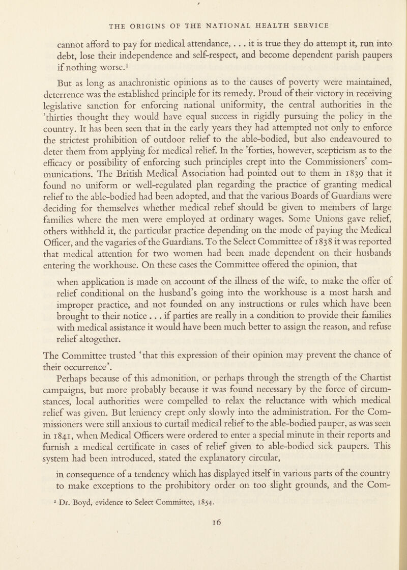 r THE ORIGINS OF THE NATIONAL HEALTH SERVICE cannot afford to pay for medical attendance,... it is true they do attempt it, run into debt, lose their independence and self-respect, and become dependent parish paupers if nothing worse. 1 But as long as anachronistic opinions as to the causes of poverty were maintained, deterrence was the established principle for its remedy. Proud of their victory in receiving legislative sanction for enforcing national uniformity, the central authorities in the 'thirties thought they would have equal success in rigidly pursuing the policy in the country. It has been seen that in the early years they had attempted not only to enforce the strictest prohibition of outdoor relief to the able-bodied, but also endeavoured to deter them from applying for medical relief. In the 'forties, however, scepticism as to the efficacy or possibility of enforcing such principles crept into the Commissioners' com munications. The British Medical Association had pointed out to them in 1839 that it found no uniform or well-regulated plan regarding the practice of granting medical relief to the able-bodied had been adopted, and that the various Boards of Guardians were deciding for themselves whether medical relief should be given to members of large families where the men were employed at ordinary wages. Some Unions gave relief, others withheld it, the particular practice depending on the mode of paying the Medical Officer, and the vagaries of the Guardians. To the Select Committee of 183 8 it was reported that medical attention for two women had been made dependent on their husbands entering the workhouse. On these cases the Committee offered the opinion, that when application is made on account of the illness of the wife, to make the offer of relief conditional on the husband's going into the workhouse is a most harsh and improper practice, and not founded on any instructions or rules which have been brought to their notice ... if parties are really in a condition to provide their families with medical assistance it would have been much better to assign the reason, and refuse relief altogether. The Committee trusted 'that this expression of their opinion may prevent the chance of their occurrence'. Perhaps because of this admonition, or perhaps through the strength of the Chartist campaigns, but more probably because it was found necessary by the force of circum stances, local authorities were compelled to relax the reluctance with which medical relief was given. But leniency crept only slowly into the administration. For the Com missioners were still anxious to curtail medical relief to the able-bodied pauper, as was seen in 1841, when Medical Officers were ordered to enter a special minute in their reports and furnish a medical certificate in cases of relief given to able-bodied sick paupers. This system had been introduced, stated the explanatory circular, in consequence of a tendency which has displayed itself in various parts of the country to make exceptions to the prohibitory order on too slight grounds, and the Com- 1 Dr. Boyd, evidence to Select Committee, 1854.