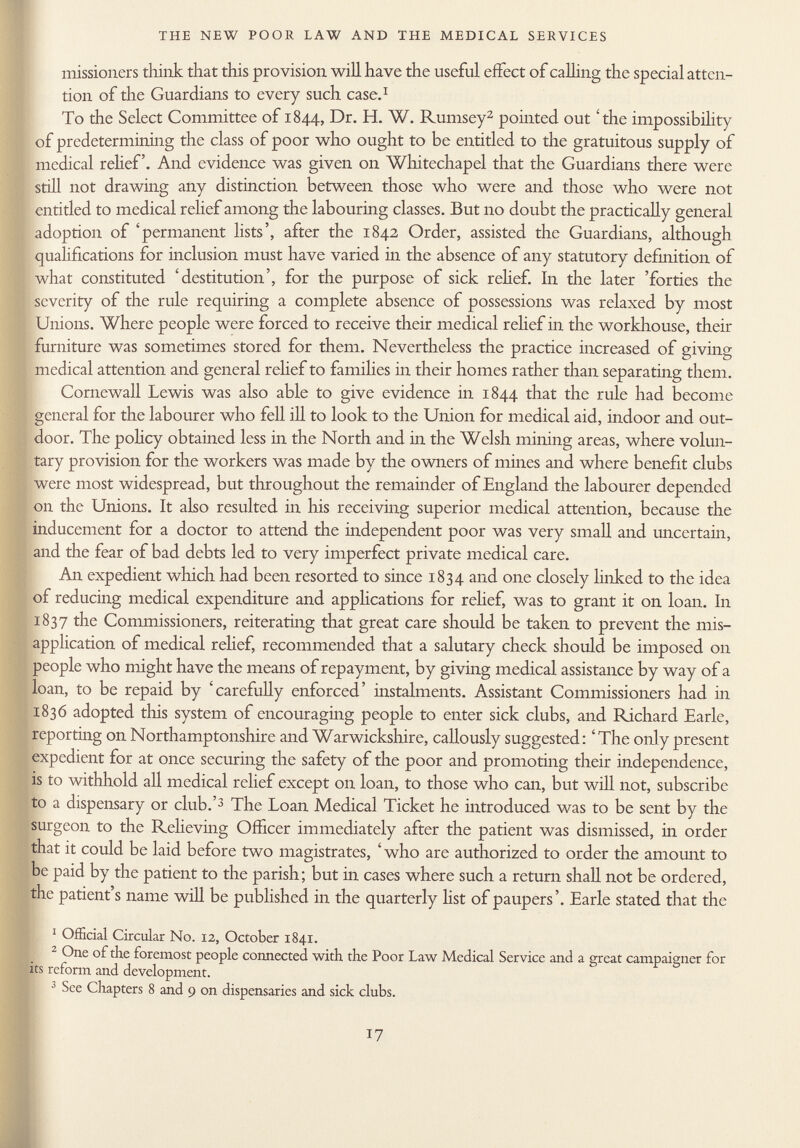 missioners think that this provision will have the useful effect of calling the special atten tion of the Guardians to every such case. 1 To the Select Committee of 1844, Dr. H. W. Rumsey 2 pointed out 'the impossibility of predetermining the class of poor who ought to be entitled to the gratuitous supply of medical relief. And evidence was given on Whitechapel that the Guardians there were still not drawing any distinction between those who were and those who were not entitled to medical relief among the labouring classes. But no doubt the practically general adoption of 'permanent lists', after the 1842 Order, assisted the Guardians, although qualifications for inclusion must have varied in the absence of any statutory definition of what constituted 'destitution', for the purpose of sick relief. In the later 'forties the severity of the rule requiring a complete absence of possessions was relaxed by most Unions. Where people were forced to receive their medical relief in the workhouse, their furniture was sometimes stored for them. Nevertheless the practice increased of giving medical attention and general relief to families in their homes rather than separating them. Cornewall Lewis was also able to give evidence in 1844 that the rule had become general for the labourer who fell ill to look to the Union for medical aid, indoor and out door. The policy obtained less in the North and in the Welsh mining areas, where volun tary provision for the workers was made by the owners of mines and where benefit clubs were most widespread, but throughout the remainder of England the labourer depended on the Unions. It also resulted in his receiving superior medical attention, because the inducement for a doctor to attend the independent poor was very small and uncertain, and the fear of bad debts led to very imperfect private medical care. An expedient which had been resorted to since 1834 and one closely linked to the idea of reducing medical expenditure and applications for relief, was to grant it on loan. In 1837 the Commissioners, reiterating that great care should be taken to prevent the mis application of medical relief, recommended that a salutary check should be imposed on people who might have the means of repayment, by giving medical assistance by way of a loan, to be repaid by 'carefully enforced' instalments. Assistant Commissioners had in 1836 adopted this system of encouraging people to enter sick clubs, and Richard Earle, reporting on Northamptonshire and Warwickshire, callously suggested: 'The only present expedient for at once securing the safety of the poor and promoting their independence, is to withhold all medical relief except on loan, to those who can, but will not, subscribe to a dispensary or club.' 3 The Loan Medical Ticket he introduced was to be sent by the surgeon to the Relieving Officer immediately after the patient was dismissed, in order that it could be laid before two magistrates, 'who are authorized to order the amount to be paid by the patient to the parish; but in cases where such a return shall not be ordered, the patient's name will be published in the quarterly list of paupers'. Earle stated that the 1 Official Circular No. 12, October 1841. 2 One of the foremost people connected with the Poor Law Medical Service and a great campaigner for its reform and development. 3 See Chapters 8 and 9 on dispensaries and sick clubs.