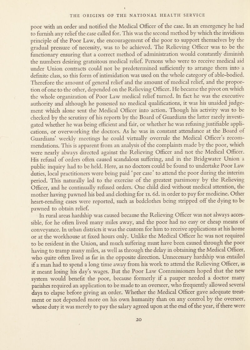 t THE ORIGINS OF THE NATIONAL HEALTH SERVICE poor with an. order and. notified the Medical Officer of the case. In an emergency he had to furnish any relief the case called for. This was the second method by which the invidious principle of the Poor Law, the encouragement of the poor to support themselves by the gradual pressure of necessity, was to be achieved. The Relieving Officer was to be the functionary ensuring that a correct method of administration would constantly diminish the numbers desiring gratuitous medical relief. Persons who were to receive medical aid under Union contracts could not be predetermined sufficiently to arrange them into a definite class, so this form of intimidation was used on the whole category of able-bodied. Therefore the amount of general relief and the amount of medical relief, and the propor tion of one to the other, depended on the Relieving Officer. He became the pivot on which the whole organization of Poor Law medical relief turned. In fact he was the executive authority and although he possessed no medical qualifications, it was his unaided judge ment which alone sent the Medical Officer into action. Though his activity was to be checked by the scrutiny of his reports by the Board of Guardians the latter rarely investi gated whether he was being efficient and fair, or whether he was refusing justifiable appli cations, or overworking the doctors. As he was in constant attendance at the Board of Guardians' weekly meetings he could virtually overrule the Medical Officer's recom mendations. This is apparent from an analysis of the complaints made by the poor, which were nearly always directed against the Relieving Officer and not the Medical Officer. His refusal of orders often caused scandalous suffering, and in the Bridgwater Union a public inquiry had to be held. Here, as no doctors could be found to undertake Poor Law duties, local practitioners were being paid 'per case' to attend the poor during the interim period. This naturally led to the exercise of the greatest parsimony by the Relieving Officer, and he continually refused orders. One child died without medical attention, the mother having pawned his bed and clothing for is. 6d. in order to pay for medicine. Other heart-rending cases were reported, such as bedclothes being stripped off the dying to be pawned to obtain relief. In rural areas hardship was caused because the Relieving Officer was not always acces sible, for he often lived many miles away, and the poor had no easy or cheap means of conveyance. In urban districts it was the custom for him to receive applications at his home or at the workhouse at fixed hours only. Unlike the Medical Officer he was not required to be resident in the Union, and much suffering must have been caused through the poor having to tramp many miles, as well as through the delay in obtaining the Medical Officer, who quite often lived as far in the opposite direction. Unnecessary hardship was entailed if a man had to spend a long time away from his work to attend the Relieving Officer, as it meant losing his day's wages. But the Poor Law Commissioners hoped that the new system would benefit the poor, because formerly if a pauper needed a doctor many parishes required an application to be made to an overseer, who frequently allowed several days to elapse before giving an order. Whether the Medical Officer gave adequate treat ment or not depended more on his own humanity than on any control by the overseer, whose duty it was merely to pay the salary agreed upon at the end of the year, if there were
