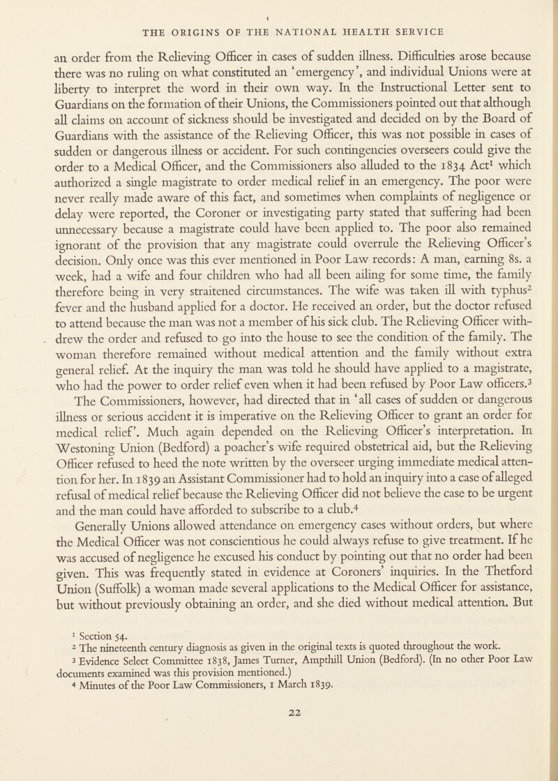 an order from the Relieving Officer in cases of sudden illness. Difficulties arose because there was no ruling on what constituted an 'emergency', and individual Unions were at liberty to interpret the word in their own way. In the Instructional Letter sent to Guardians on the formation of their Unions, the Commissioners pointed out that although all claims on account of sickness should be investigated and decided on by the Board of Guardians with the assistance of the Relieving Officer, this was not possible in cases of sudden or dangerous illness or accident. For such contingencies overseers could give the order to a Medical Officer, and the Commissioners also alluded to the 1834 Act 1 which authorized a single magistrate to order medical relief in an emergency. The poor were never really made aware of this fact, and sometimes when complaints of negligence or delay were reported, the Coroner or investigating party stated that suffering had been unnecessary because a magistrate could have been apphed to. The poor also remained ignorant of the provision that any magistrate could overrule the Relieving Officer's decision. Only once was this ever mentioned in Poor Law records: A man, earning 8s. a week, had a wife and four children who had all been ailing for some time, the family therefore being in very straitened circumstances. The wife was taken ill with typhus 2 fever and the husband applied for a doctor. He received an order, but the doctor refused to attend because the man was not a member of lois sick club. The Relieving Officer with- . drew the order and refused to go into the house to see the condition of the family. The woman therefore remained without medical attention and the family without extra general relief. At the inquiry the man was told he should have apphed to a magistrate, who had the power to order relief even when it had been refused by Poor Law officers. 3 The Commissioners, however, had directed that in ' all cases of sudden or dangerous ilhicss or serious accident it is imperative on the Relieving Officer to grant an order for medical relief. Much again depended on the Relieving Officer's interpretation. In Westoning Union (Bedford) a poacher's wife required obstetrical aid, but the Relieving Officer refused to heed the note written by the overseer urging immediate medical atten tion for her. In 1839 an Assistant Commissioner had to hold an inquiry into a case of alleged refusal of medical relief because the Relieving Officer did not believe the case to be urgent and the man could have afforded to subscribe to a club. 4 Generally Unions allowed attendance on emergency cases without orders, but where the Medical Officer was not conscientious he could always refuse to give treatment. If he was accused of negligence he excused his conduct by pointing out that no order had been given. This was frequently stated in evidence at Coroners' inquiries. In the Thetford Union (Suffolk) a woman made several applications to the Medical Officer for assistance, but without previously obtaining an order, and she died without medical attention. But 1 Section 54. 2 The nineteenth century diagnosis as given in the original texts is quoted throughout the work. 3 Evidence Select Committee 1838, James Turner, Amp thill Union (Bedford). (In no odier Poor Law documents examined was this provision mentioned.) 4 Minutes of the Poor Law Commissioners, 1 March 1839.
