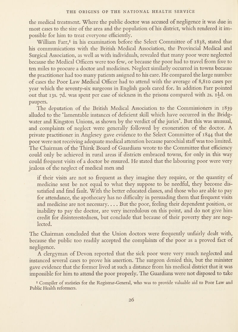 the medical treatment. Where the public doctor was accused of negligence it was due in most cases to the size of the area and the population of his district, which rendered it im possible for him to treat everyone efficiently. William Farr, 1 in his examination before the Select Committee of 1838, stated that his communications with the British Medical Association, the Provincial Medical and Surgical Association, as well as with individuals, revealed that many poor were neglected because the Medical Officers were too few, or because the poor had to travel from five to ten miles to procure a doctor and medicines. Neglect similarly occurred in towns because the practitioner had too many patients assigned to his care. He compared the large number of cases the Poor Law Medical Officer had to attend with the average of 8,810 cases per year which the seventy-six surgeons in English gaols cared for. In addition Farr pointed out that 13s. yd. was spent per case of sickness in the prisons compared with 2s. iyd. on paupers. The deputation of the British Medical Association to the Commissioners in 1839 alluded to the 'lamentable instances of deficient skill which have occurred in the Bridg water and Kingston Unions, as shown by the verdict of the juries'. But this was unusual, and complaints of neglect were generally followed by exoneration of the doctor. A private practitioner in Anglesey gave evidence to the Select Committee of 1844 that the poor were not receiving adequate medical attention because parochial staff was too limited. The Chairman of the Thirsk Board of Guardians wrote to the Committee that efficiency could only be achieved in rural areas if districts embraced towns, for only in this way could frequent visits of a doctor be ensured. He stated that the labouring poor were very jealous of the neglect of medical men and if their visits are not so frequent as they imagine they require, or the quantity of medicine sent be not equal to what they suppose to be needful, they become dis satisfied and find fault. With the better educated classes, and those who are able to pay for attendance, the apothecary has no difficulty in persuading them that frequent visits and medicine are not necessary. ... But the poor, feeling their dependent position, or inability to pay the doctor, are very incredulous on this point, and do not give him credit for disinterestedness, but conclude that because of their poverty they are neg lected. The Chairman concluded that the Union doctors were frequently unfairly dealt with, because the public too readily accepted the complaints of the poor as a proved fact of negligence. A clergyman of Devon reported that the sick poor were very much neglected and instanced several cases to prove his assertion. The surgeon denied this, but the minister gave evidence that the former lived at such a distance from his medical district that it was impossible for him to attend the poor properly. The Guardians were not disposed to take 1 Compiler of statistics for the Registrar-General, who was to provide valuable aid to Poor Law and Public Health reformers.