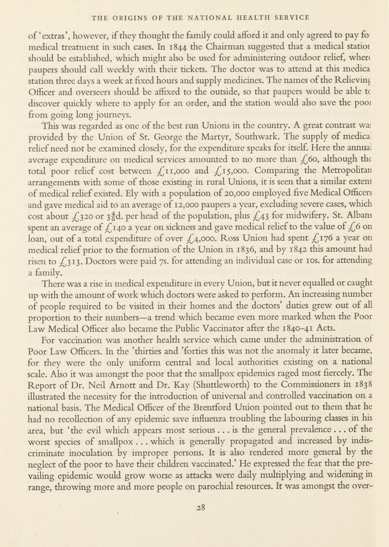 of'extras', however, if they thought the family could afford it and only agreed to pay fo medical treatment in such cases. In 1844 the Chairman suggested that a medical statioi should be established, which might also be used for administering outdoor relief, where paupers should call weekly with their tickets. The doctor was to attend at this medica station three days a week at fixed hours and supply medicines. The names of the Relieving Officer and overseers should be affixed to the outside, so that paupers would be able tc discover quickly where to apply for an order, and the station would also save the pooi from going long journeys. This was regarded as one of the best run Unions in the country. A great contrast wa; provided by the Union of St. George the Martyr, Southwark. The supply of medica relief need not be examined closely, for the expenditure speaks for itself. Here the annual average expenditure on medical services amounted to no more than ;£6o, although the total poor relief cost between -£11,000 and £15,000. Comparing the Metropolitan arrangements with some of those existing in rural Unions, it is seen that a similar extent of medical relief existed. Ely with a population of 20,000 employed five Medical Officers and gave medical aid to an average of 12,000 paupers a year, excluding severe cases, which cost about -£320 or 3 |d. per head of the population, plus £43 for midwifery. St. Albans spent an average of ^140 a year on sickness and gave medical relief to the value of J¿6 on loan, out of a total expenditure of over £4,000. Ross Union had spent £176 a year on medical relief prior to the formation of the Union in 1836, and by 1842 this amount had risen to -£313. Doctors were paid 7s. for attending an individual case or 10s. for attending a family. There was a rise in medical expenditure in every Union, but it never equalled or caught up with the amount of work which doctors were asked to perform. An increasing number of people required to be visited in their homes and the doctors' duties grew out of all proportion to their numbers—a trend which became even more marked when the Poor Law Medical Officer also became the Public Vaccinator after the 1840-41 Acts. For vaccination was another health service which came under the administration of Poor Law Officers. In the 'thirties and 'forties this was not the anomaly it later became, for they were the only uniform central and local authorities existing on a national scale. Also it was amongst the poor that the smallpox epidemics raged most fiercely. The Report of Dr. Neil Arnott and Dr. Kay (Shuttleworth) to the Commissioners in 1838 illustrated the necessity for the introduction of universal and controlled vaccination on a national basis. The Medical Officer of the Brentford Union pointed out to them that he had no recollection of any epidemic save influenza troubling the labouring classes in his area, but 'the evil which appears most serious ... is the general prevalence ... of the worst species of smallpox . . . which is generally propagated and increased by indis criminate inoculation by improper persons. It is also rendered more general by the neglect of the poor to have their children vaccinated.' He expressed the fear that the pre vailing epidemic would grow worse as attacks were daily multiplying and widening in range, throwing more and more people on parochial resources. It was amongst the over