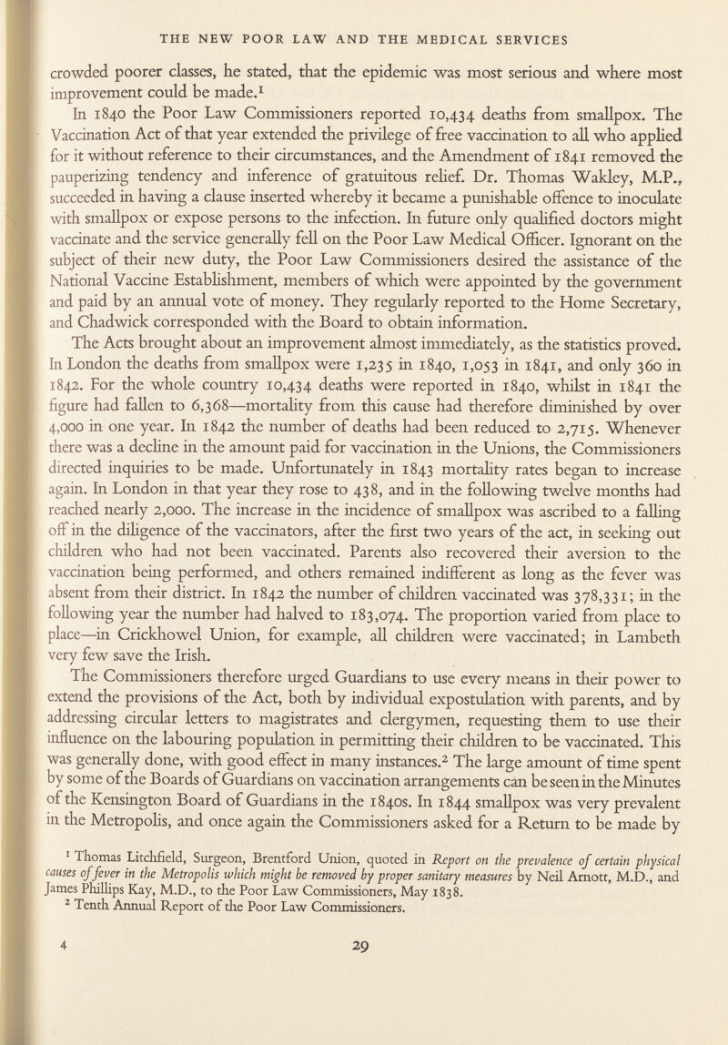 crowded poorer classes, he stated, that the epidemic was most serious and where most improvement could be made. 1 In 1840 the Poor Law Commissioners reported 10,434 deaths from smallpox. The Vaccination Act of that year extended the privilege of free vaccination to all who applied for it without reference to their circumstances, and the Amendment of 1841 removed the pauperizing tendency and inference of gratuitous relief. Dr. Thomas Wakley, M.P., succeeded in having a clause inserted whereby it became a punishable offence to inoculate with smallpox or expose persons to the infection. In future only qualified doctors might vaccinate and the service generally fell on the Poor Law Medical Officer. Ignorant on the subject of their new duty, the Poor Law Commissioners desired the assistance of the National Vaccine Establishment, members of which were appointed by the government and paid by an annual vote of money. They regularly reported to the Home Secretary, and Chadwick corresponded with the Board to obtain information. The Acts brought about an improvement almost immediately, as the statistics proved. In London the deaths from smallpox were 1,235 in 1840, 1,053 hi 1841, and only 360 in 1842. For the whole country 10,434 deaths were reported in 1840, whilst in 1841 the figure had fallen to 6,368—mortality from this cause had therefore diminished by over 4,000 in one year. In 1842 the number of deaths had been reduced to 2,715. Whenever there was a decline ha the amount paid for vaccination in the Unions, the Commissioners directed inquiries to be made. Unfortunately in 1843 mortality rates began to increase again. In London in that year they rose to 438, and in the following twelve months had reached nearly 2,000. The increase in the incidence of smallpox was ascribed to a fallin g off in the diligence of the vaccinators, after the first two years of the act, in seeking out children who had not been vaccinated. Parents also recovered their aversion to the vaccination being performed, and others remained indifferent as long as the fever was absent from their district. In 1842 the number of children vaccinated was 378,331; in the following year the number had halved to 183,074. The proportion varied from place to place—in Crickhowel Union, for example, all children were vaccinated; in Lambeth very few save the Irish. The Commissioners therefore urged Guardians to use every means in their power to extend the provisions of the Act, both by individual expostulation with parents, and by addressing circular letters to magistrates and clergymen, requesting them to use their influence on the labouring population in permitting their children to be vaccinated. This was generally done, with good effect in many instances. 2 The large amount of time spent by some of the Boards of Guardians on vaccination arrangements can be seen in the Minutes of the Kensington Board of Guardians in the 1840s. In 1844 smallpox was very prevalent in the Metropolis, and once again the Commissioners asked for a Return to be made by 1 Thomas Litchfield, Surgeon, Brentford Union, quoted in Report on the prevalence of certain physical causes of fever in the Metropolis which might be removed by proper sanitary measures by Neil Arnott, M.D., and James Phillips Kay, M.D., to the Poor Law Commissioners, May 1838. 2 Tenth Annual Report of the Poor Law Commissioners.